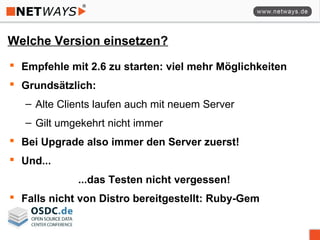Welche Version einsetzen?
 Empfehle mit 2.6 zu starten: viel mehr Möglichkeiten
 Grundsätzlich:
– Alte Clients laufen auch mit neuem Server
– Gilt umgekehrt nicht immer
 Bei Upgrade also immer den Server zuerst!
 Und...
...das Testen nicht vergessen!
 Falls nicht von Distro bereitgestellt: Ruby-Gem
 