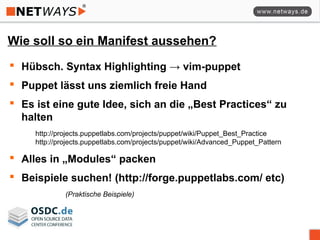 Wie soll so ein Manifest aussehen?
 Hübsch. Syntax Highlighting → vim-puppet
 Puppet lässt uns ziemlich freie Hand
 Es ist eine gute Idee, sich an die „Best Practices“ zu
halten
http://projects.puppetlabs.com/projects/puppet/wiki/Puppet_Best_Practice
http://projects.puppetlabs.com/projects/puppet/wiki/Advanced_Puppet_Pattern
 Alles in „Modules“ packen
 Beispiele suchen! (http://forge.puppetlabs.com/ etc)
(Praktische Beispiele)
 