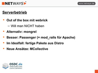 Serverbetrieb
 Out of the box mit webrick
– Will man NICHT haben
 Alternativ: mongrel
 Besser: Passenger (= mod_rails für Apache)
 Im Idealfall: fertige Pakete aus Distro
 Neue Ansätze: MCollective
 