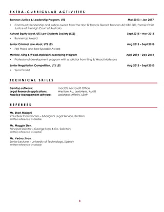 3
E X T R A - C U R R I C U L A R A C T I V I T I E S
Brennan Justice & Leadership Program, UTS Mar 2013 – Jan 2017
• Community leadership and justice award from The Hon Sir Francis Gerard Brennan AC KBE QC, Former Chief
Justice of the High Court of Australia
Ashurst Equity Moot, UTS Law Students Society (LSS) Sept 2015 – Nov 2015
• Runner-Up Award
Junior Criminal Law Moot, UTS LSS Aug 2015 – Sept 2015
• First Place and Best Speaker Award
Mentee, King & Wood Mallesons Mentoring Program April 2014 – Dec 2014
• Professional development program with a solicitor from King & Wood Mallesons
Junior Negotiation Competition, UTS LSS Aug 2013 – Sept 2013
• Semi Finalist
T E C H N I C A L S K I L L S
Desktop software: macOS, Microsoft Office
Legal Research applications: Westlaw AU, LexisNexis, Austlii
Practice Management software: LexisNexis Affinity, LEAP
R E F E R E E S
Ms. Sheri Misaghi
Volunteer Coordinator – Aboriginal Legal Service, Redfern
Written reference available
Ms. Maggie Sten,
Principal Solicitor – George Sten & Co. Solicitors
Written reference available
Ms. Vedna Jivan
Senior Lecturer – University of Technology, Sydney
Written reference available
 
