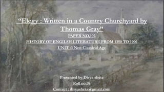 “Elegy : Written in a Country Churchyard by
Thomas Gray”
PAPER NO,102
HISTORY OF ENGILSH LITERATURE FROM 1350 TO 1900
UNIT :3 Neo-Classical Age
Presented by Divya sheta
Roll no.08
Contact : divyasheta@gmail.com
 