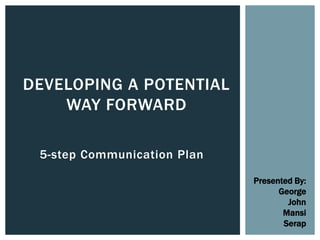 5-step Communication Plan
DEVELOPING A POTENTIAL
WAY FORWARD
Presented By:
George
John
Mansi
Serap
 