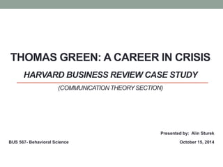 THOMAS GREEN: A CAREER IN CRISIS 
HARVARD BUSINESS REVIEW CASE STUDY 
(COMMUNICATION THEORY SECTION) 
BUS 567- Behavioral Science 
Presented by: Alin Sturek 
October 15, 2014 
 