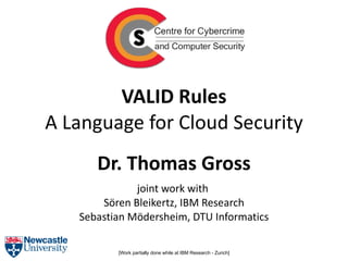 VALID Rules
A Language for Cloud Security
      Dr. Thomas Gross
              joint work with
       Sören Bleikertz, IBM Research
   Sebastian Mödersheim, DTU Informatics

          [Work partially done while at IBM Research - Zurich]
 