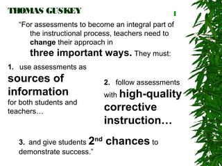 THOMAS GUSKEY                                     1
   “For assessments to become an integral part of
      the instructional process, teachers need to
      change their approach in
      three important ways. They must:
1.  use assessments as
sources of                    2.  follow assessments
information                   with high-quality
for both students and
teachers…                     corrective
                              instruction…
   3. and give students 2nd   chances to
   demonstrate success.”
 