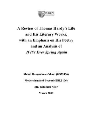 A Review of Thomas Hardy’s Life
    and His Literary Works,
 with an Emphasis on His Poetry
        and an Analysis of
     If It’s Ever Spring Again




   Mehdi Hassanian esfahani (GS22456)

   Modernism and Beyond (BBL5106)

           Mr. Rohimmi Noor

              March 2009
 