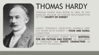 THOMAS HARDY
THOMAS HARDY WAS BORN IN 1840 IN THE
ENGLISH VILLAGE OF HIGHER BOCKHAMPTON
IN THE COUNTY OF DORSET.
HARDY STRONGLY IDENTIFIES HIMSELF AND
HIS WORK WITH DORSET’S POOR AND RURAL
CONDITION.
DORSET PROVIDED HARDY WITH MATERIAL
FOR HIS FICTION AND POETRY, HE EXPLORED
IT THROUGH THE RUSTIC CHARACTERS IN
MANY OF HIS NOVELS.
 