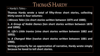 THOMASHARDY• Hardy’s Tales:-
Thomas Hardy wrote a total of fifty-three short stories, collecting
thirty-seven in four volumes:
i.Wessex Tales (six short stories written between 1879 and 1888);
ii. A Group of Noble Dames (ten short stories written between 1878
and 1890);
iii. Life's Little Ironies (nine short stories written between 1882 and
1893);
iv. A Changed Man (twelve short stories written between 1881 and
1900).
Writing primarily for an appreciation of narrative, Hardy wrote simply
because he loved to tell short stories.
 