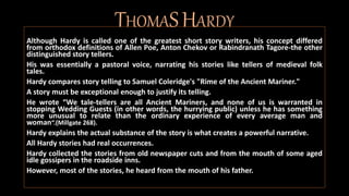 THOMASHARDY
Although Hardy is called one of the greatest short story writers, his concept differed
from orthodox definitions of Allen Poe, Anton Chekov or Rabindranath Tagore-the other
distinguished story tellers.
His was essentially a pastoral voice, narrating his stories like tellers of medieval folk
tales.
Hardy compares story telling to Samuel Coleridge's "Rime of the Ancient Mariner."
A story must be exceptional enough to justify its telling.
He wrote “We tale-tellers are all Ancient Mariners, and none of us is warranted in
stopping Wedding Guests (in other words, the hurrying public) unless he has something
more unusual to relate than the ordinary experience of every average man and
woman“.(Millgate 268).
Hardy explains the actual substance of the story is what creates a powerful narrative.
All Hardy stories had real occurrences.
Hardy collected the stories from old newspaper cuts and from the mouth of some aged
idle gossipers in the roadside inns.
However, most of the stories, he heard from the mouth of his father.
 