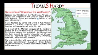 THOMASHARDY
Wessex meant "kingdom of the West Saxons“.
Wessex i,e, "kingdom of the West Saxons") was an
Anglo-Saxon kingdom in the south of Great Britain,
from 519 until England was unifiedby Æthelstan in the
early 10th century.
It was founded by Cerdic and Cynric in 495. Wessex
became a Christian kingdom after Cenwalh was
baptised and was expanded under his rule.
As a result of the Mercian conquest of the northern
portion of its early territories in Gloucestershire and
Oxfordshire (present day Oxbridge), the Thames and
the Avon formed the northern boundary of Wessex,
while its heartland lay in Hampshire, Wiltshire,
Berkshire, Dorsetshire and Somerset.
The system of shires which was later to form the basis
of local administration throughout Great Britain
originated in Wessex, and had been established by the
mid-8th century.
 