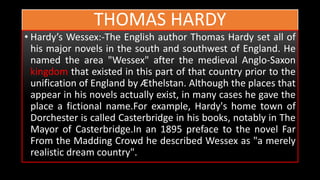 THOMAS HARDY
• Hardy’s Wessex:-The English author Thomas Hardy set all of
his major novels in the south and southwest of England. He
named the area "Wessex" after the medieval Anglo-Saxon
kingdom that existed in this part of that country prior to the
unification of England by Æthelstan. Although the places that
appear in his novels actually exist, in many cases he gave the
place a fictional name.For example, Hardy's home town of
Dorchester is called Casterbridge in his books, notably in The
Mayor of Casterbridge.In an 1895 preface to the novel Far
From the Madding Crowd he described Wessex as "a merely
realistic dream country".
 