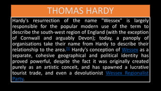 THOMAS HARDY
Hardy's resurrection of the name "Wessex" is largely
responsible for the popular modern use of the term to
describe the south-west region of England (with the exception
of Cornwall and arguably Devon); today, a panoply of
organisations take their name from Hardy to describe their
relationship to the area.[5] Hardy's conception of Wessex as a
separate, cohesive geographical and political identity has
proved powerful, despite the fact it was originally created
purely as an artistic conceit, and has spawned a lucrative
tourist trade, and even a devolutionist Wessex Regionalist
Party.
 