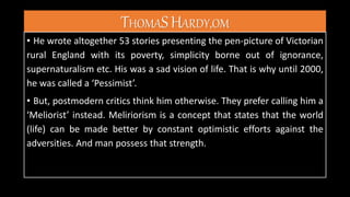 THOMASHARDY,OM
• He wrote altogether 53 stories presenting the pen-picture of Victorian
rural England with its poverty, simplicity borne out of ignorance,
supernaturalism etc. His was a sad vision of life. That is why until 2000,
he was called a ‘Pessimist’.
• But, postmodern critics think him otherwise. They prefer calling him a
‘Meliorist’ instead. Meliriorism is a concept that states that the world
(life) can be made better by constant optimistic efforts against the
adversities. And man possess that strength.
 