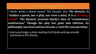 • Hardy’ wrote a drama named ‘The Dynasts’ also. The Dynasts, is
“neither a poem, nor a play, nor even a story. It is a shooting-
script.” ‘The Dynasts’ presents Hardy’s idea of “evolutionary
meliriorism,” Though the play has gone into oblivion, its
philosophy survived and has become a vital life-concept today.
• And surprisingly, a close reading of all Hardy writings provide
testimony to this theory.
 