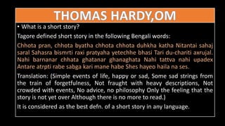 • What is a short story?
Tagore defined short story in the following Bengali words:
Chhota pran, chhota byatha chhota chhota duhkha katha Nitantai sahaj
saral Sahasra bismrti raxi pratyaha yetechhe bhasi Tari du-chariti axrujal.
Nahi barnanar chhata ghatanar ghanaghata Nahi tattva nahi upadex
Antare atrpti rabe sabga kari mane habe Shes hayeo haila na ses.
Translation: (Simple events of life, happy or sad, Some sad strings from
the train of forgetfulness, Not fraught with heavy descriptions, Not
crowded with events, No advice, no philosophy Only the feeling that the
story is not yet over Although there is no more to read.)
It is considered as the best defn. of a short story in any language.
 