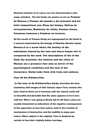 Nuestras hazañas en la cueva, Los tres desconocidos y Una

mujer soñadora. His last books are poems as son as: Poemas

de Wessex y Poemas del pasado y del presente and his

brief compositions are: Risas del tiempo, Sátiras de

circunstancias, Momentos de visión, Poemas líricos,

Fantasías humanas y Palabras en invierno.

All the novels of Thomas Hardy are impregnated for the belief in

a universe dominated by the biology of Charles Darwin Isaac

Newton.It is a world where the destiny of the

individuals altered by the luck and where human will is

conquered by the need. The descriptions of the of the

field, the mountain, the stations and the clime of

Wessex are a presence that acts as mirror of the

psychological conditions and the luck of the

characters. Hardy looks them with irony and sadness.

Tess Of the D’Urbervilles

In the tess of de D’Urbervilles Hardy describes the farm

machinery with images of hell. Classes reject Tess, woman who

had a kind of shots eva in harmony with the natural world and

so beautiful and desirable that the same appears to be in love

with her. When I was going to Brazil, fell ill. All these cases are

usually interpreted as indications of the negative consequences

of the separation of man from nature, both in the creation of

mechanisms of destruction and the inability to enjoy pure

nature. Other subject is the virginity .Tess is despised by

society to lose their virginity before marriage.
 