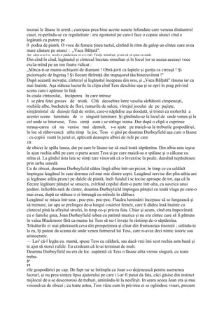 tocmai le lăsase în urmă ; cunoştea prea bine aceste sunete înfundate care veneau dinăuntrul
casei, re-petîndu-se cu regularitate : era zgomotul pe care-l face o copaie atunci cînd e
legănată cu putere pe
0 podea de piatră. O voce de femeie ţinea tactul, cîntînd în ritm de galop un cîntec care avea
mare căutare pe atunci : „Vaca Bălţată".
Am văzu-u-u-t-o, acolo-n păduricea ve-e-e-rde; Veniţi, mîndruţi, şi-am să vă spun eu unde.
Din cînd în cînd, legănatul şi cîntecul încetau simultan şi în locul lor se auzea aceeaşi voce
excla-mînd pe un ton foarte ridicat :
„Mînca-ti-ar mama ochişorii de diamant ! Obră-jorii ca laptele şi guriţa ca cireaşă ! Şi
picioruşele de îngeraş ! Şi fiecare fărîmiţă din trupuşorul tău binecuvîntat !"
După această inovaţie, cîntecul şi legănatul începeau din nou, şi „Vaca Bălţată'' răsuna iar ca
mai înainte. Aşa stăteau lucrurile în clipa cînd Tess deschise uşa şi se opri în prag privind
scena care-i apăruse în faţă.
In ciuda cîntecului, încăperea în care intrase
1 se păru fetei grozav de tristă. Cîtă deosebire între veselia sărbătorii cîmpeneşti,
rochiile albe, buchetele de flori, ramurile de salcie, vîrtejul jocului de pe pajişte,
simjămîntul de duioşie faţă de străin, care-o năpădise aşa deodată, şi tristei ea mohorîtă a
acestei scene luminate de o singură luminare. Şi gîndindu-se la locul de unde venea şi la
cel unde se întorsese, Tess simţi cum i se strînge inima. Dar după o clipă o cuprinse
rerauş-carea că nu venise mai demult, s-o ajute pe maică-sa la treburile gospodăriei,
în loc să zăbovească atîta timp la joc. Tess o găsi pe doamna Durbeyfield aşa cum o lăsase
: cu copiii roată în jurul ei, aplecată deasupra albiei de rufe pe care
18
de obicei Ic spăla lunea, dar pe care le lăsase iar să zacă toată săptămîna. Din albia asta ieşise
în ajun rochia albă pe care o purta acum Tess şi pe care maică-sa o spălase şi o călcase cu
mîna ei. La gîndul ăsta lata se simţi tare vinovată că o înverzise la poale, dansînd nepăsătoare
prin iarba umedă.
Ca de obicei, doamna Durbeyficld stătea lîngă albie într-un picior, în timp ce cu celălalt
împingea leagănul în care dormea cel mai mic dintre copii. Leagănul servise din plin atîtia ani
şi legănase atîţia prunci pe dalele de piatră, îneît fundul i se tocise aproape de tot, aşa că la
fiecare legănare pătuţul se smucea, zvîrlind copilul dintr-o parte într-alta, ca suveica unui
ţesător. înfierbîn-tată de cîntec, doamna Durbeylicld împingea pătuţul cu toată vlaga pe care-o
mai avea, după ce stătuse o zi întreagă cu mîinile în clăbuci.
Leagănul se mişca într-una ; poc-poc, poc-poc. Flacăra luminării începuse să se lungească şi
să tremure, iar apa se prelingea de-a lungul coaielor femeii, care îi dădea însă înainte cu
cîntecul pînă la sfîrşitul strofei, în timp ce-şi privea fata. Chiar şi acum, cînd era împovărată
cu o familie grea, Joan Durbeyfield iubea cu patimă muzica şi nu era cîntec care să fi pătruns
în valea Blackmoor fără ca mama lui Tess să nu-l înveţe în răstimp dc-o săptămîna.
Trăsăturile ei mai păstraseră ceva din prospeţimea şi chiar din frumuseţea tinereţii ; uitîndu-te
la ea, îţi puteai da scama de unde venea farmecul lui Tess, care n-avea deci nimic istoric sau
aristocratic.
— Las' că-l legăn eu. mamă, spuse Tess cu căldură, sau dacă vrei îmi scot rochia asta bună şi
te ajut să storci rufele. Eu credeam că le-ai terminat de mult.
Doamna Durbeyfield nu era de loc .supărată că Tess o lăsase atîta vreme singură, cu toate
trebu-
3*
19
rile gospodăriei pe cap. De fapt rar se întîmpla ca Joan s-o dojenească pentru asemenea
lucruri, şi nu prea simţea lipsa ajutorului pe care i l-ar fi putut da fata, căci găsise din instinct
mijlocul de a se descotorosi de treburi, amînîndu-le la nesfîrşit. In seara aceea Joan era şi mai
voioasă ca de obicei ; cu toate astea, Tess văzu cum în privirea ei se oglindesc visuri, precum
 