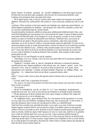 bunul renume al vechilor generaţii de cavaleri, nădăjduiesc şi sînt chiar sigur că aceşti
d'Urberville mu sînt decît nişte uzurpatori. Dar mă mir că te interesează familiile vechi.
Credeam că le preţuieşti chiar mai puţin decît mine.
—' M-ai înţeles greşit, tată, şi asta nu e prima oară. spuse Angel care începuse să-şi piardă
răbdarea. Din punct de vedere politic sînt sceptic în ceea ce priveşte calitatea pe care le-o dă
218
vechimea. Chiar şi printre ei sînt unii oameni mai înţelepţi care, după cum spune Hamîet, „se
ridică împotriva propriilor lor străbuni" ; dar din punct de vedere liric, dramatic şi chiar isto-
ric, mă simt sentimental legat de vechile familii.
Această deosebire nicidecum subtilă era totuşi prea subtilă pentru bătrînul domn Clare, care
reluă firul întîmplării pe care începuse să i-o povestească lui Angel. îi spuse că după moartea
aşa-zisului d'Urberville tatăl, fii-su începuse s-o ia pe căi greşite, cu toate că avea o mamă
oarbă şi ca atare ar fi trebuit să aibă purtări mai frumoase. Domnul Clare, care auzise de
apucăturile lui pe oînd se afla prin partea aceea a comitatului, unde ţinea nişte predici
misionare, nu se sfii să stea de vorbă cu vinovatul despre starea lui spirituală. Cu toate că era
străin prin partea locului şi ocupa amvonul altuia, socotise de datoria lui să vorbească, pornind
de ]a cuvitr-iele sfîntului Luca : „Nebune, întru această noapte cere-vor de la tine sufletul
tău !" Acest atac direct nu fu de loc pe placul iînărului şi în cursul duelului de cuvinte care
avu loc cînd se întîlmră, îl insultă pe domnul Clare în public, fără scrupule şi fără respect
pentru părul lui alb.
Angel simţi că i se urcă Siîngeile în cap de supărare.
— Tată dragă, zi.se el cu tristeţe, n-aş vrea să te mai expui fără rost la asemenea neplăceri
din partea unor nemernici '.
— Neplăceri ? exclamă tatăil, şi faţa lui brăzdată de zibîrcituri se lumină de ardoarea
sacrificiului de sine. Singura neplăcere a fast mila pe care am simţit-o pentru acest biet
nenorocit. Crezi oare că vorbele lui de ocară şi chiar loviturile ilui ar fi putut să-mi
pricinuiască vreo suferinţă ? „Ocăriţi, noi binecuvântăm. Prigoniţi, noi răbdăm. Huliţi, noi
miîngîiem. Ca mătură-tura lumii ne-am făcut, ca gunoiul tuturor, pînă
219
astăzi !" Aceste vorbe vechi şi alese din epistola către Corinteni sînt cît se poate de potrivite
acum.
— Lovituri, tată? Cum, a ajunsckiar la lovituri?
— Nu, asta nu. Cu toate că am primit şi lovituri de la nişte oameni care erau într-o stare de
beţie vecină cu nebunia.
— Nu se poate !
— Ba da. S-a întîmplat de zeci de ori, fiule. Ei, şi ? I-am împiedicat să păcătuiască,
ucigîn-du-se pe sine. Şi a venit şi ziua cînd mi-au mulţumit şi au lăudat numele domnului.
—• Să dea dumnezeu să facă şi tînărul ăsta la fel, spuse Amgel cu căldură. Dar, după cîte
spui, tare mă tem că n-o să se întîmple aşa.
— Să nădăjduim totuşi, spuse domnul Clare. Eu n-am încetat să mă rog pentru el, cu toate
că n-aş crede să ne mai întîlnim vreodată pe lumea asta. Dar se prea poate ca într-o bună zi
unul din sărmanele mele cuvinte să-i încolţească în suflet, ca o sămlîntă bună.
Tatăl lui Clare să arătă şi de astă dată încrezător ca un copil, şi cu toate că fiul nu-i accepta
dogma îngustă, respecta felul în care îşi practica religia, şi-şl dădea seama că sub aspectul
omului evlavios se ascunde un erou. Şi poate că acum respecta această practică religioasă mai
mult ca oricînd, văzînd că, atunci cînd îi spusese că vrea s-o ia de soţie, tatăl lui nu se giîndise
nici o clipă să-l întrebe dacă Tess avea sau nu avere. Lipsa aceloraşi amibitii lumeşti îl
obligase pe Angel să-şi cîştige traiul ca fermier şi îi va face poate pe fraţii lui să rămînă toată
viata nişte preoţi săraci. Cu toate acestea, Angel admira acea simplitate la fel ca şi mai înainte.
Şi, în ciuda propriei lui eterodoxii, din punct de vedere uman se simţea adesea mai aproape de
tatăl său decît oricaz'e dintre fraţii lui.
 