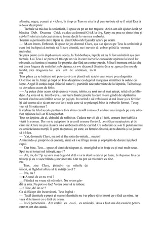 albastre, negre, cenuşii şi violete, în timp ce Tess se uita la el cum trebuie să se fi uitat Eva la
a doua 'deşteptare.
— Trebuie să mă duc la smântânit, îi spuse ea pe un ton rugător. Azi n-am ailt ajutor decît pe
bătrâna Deb. Doamna Crick s-a dus cu domnul Crick la tîrg, Retty nu prea se simte bine şi
cei-lalfi sânt şi ei plecaşi şi nu se întorc decât la vremea mulsului.
Tocmai o porniseră către lăptar ie. cînd Debo-rah Fyandcr apăru pe scară.
— M-am întors, Deborab, îi spuse de jos domnul Clare, aşa c-o ajut eu pe Tess la smîntînit şi
cum îmi închipui că trebuie să fii tare obosită, nu-i nevoie să cobori piînă la vremea
mulsului.
Se prea poate ca în după-amiaza aceea, la Tal-bothays, laptele să nu fi fost smîntînit aşa cum
trebuie. Lui.Tess i se părea că trăieşte un vis în care lucrurile cunoscute apăreau la locul lor
obişnuit, cu lumina şi nuanţa lor proprie, dar fără un contur precis. Mîna îi tremura ori.de cîte
ori ţinea lingura de smîntînit sub cişmea, ca s-o răcească (înainte de a se .apuca din nou de
treabă, căci dragostea lui era atît de arzătoare, încât
223
Tess părea ca se îndoaie sub puterea ei ca o plantă sub razele unui soare prea dogoritor.
O strînse iar în .braţe şi după ce Tess desprinse cu degetul marginea smîntînei la oalele cu
lapte, Angel îl curăţă după obiceiul naturii ; purtările neconformiste de la lăptăria, Talbothays
se dovedeau acum de folos.
—- Aş putea chiar acum să-ţi spun ce voiam, iubito, ce rost are să mai aştept, reluă el cu blîn-
deţe. Aş vrea să te. întreb ceva... un lucru foarte practic la care m-am gîndit de săptămîna
trecută cînd ne-am întîlnit acolo pe pajişte. In curînd o să trebuiască să mă însor şi ca fermier
îţi dai seama că o să am nevoie de o soţie care să se priceapă bine la treburile fermei. Tessy,
vrei să fii soţia mea ?
îi vorbise în felul acesta pentru ca fata să nu creadă cumva că cedase unui impuls pe care ulte-
rior raţiunea lui l-ar fi dezaprobat.
Tess se depărta ,de el, chinuită de nelinişte. Cedase nevoii de a-l iubi, urmare inevitabilă a
vieţii în comun. Dar nu se aşteptase la această urmare firească, .venită pe neaşteptate şi de
care nici Clare nu ştia că avea să-i vorbească atît de curînd. Cu o durere ce s-ar fi putut asemui
cu amărăciunea morţii, îi şopti răspunsul, pe care, ca femeie cinstită, avea datoria şi se jurase
să i-l dea.
— Vai, domnule Clare, nu pot să fiu soţia du-mitale... nu pot !
Amintindu-şi .propriile ei cuvinte, simţi că i se frînge inima şi copleşită de durere îşi plecă
capul.
— Dar bine, Tess... spuse el uimit de răspuns şi. stranigînd-o în braţe cu şi mai mult nesaţ.
Spui nu şi totuşi mă iubeşti, aşa-i ?
— Ah, da, da ! Şi aş vrea mai degrabă să fi vi a ta deoît a oricui pe lume, îi răspunse fata cu
tristeţe şi cu o voce blîndă şi nevinovată. Dar nu pot să mă mărit cu tine.
224
__ Tess, zise Clare, ţinînd-o cu mîinile de
umeri, ai făgăduit altuia să te măriţi cu el ?
— Nu, nu !
—■ Atunci de ce nu vrei ?
__i Fiindcă nu vreau să mă mărit. Nu m-am gîn-
dit la asta. Nu pot s-o fac! Vreau doar să te iubesc.
—• Bine, da' de ce ?
Ca să iScape din încurcătură, Tess îngînă :
— Tatăl dumitale e preot şi mamei dumitale nu i-ar place să te însori cu o fată ca mine. Ar
vrea să te însori cu o fată de neam.
— Nici pomeneală... Am vorbit eu cu ei, cu amândoi. Asta a fost una din cauzele pentru
care m-am dus acasă.
 