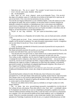 — Simt că nu pot... Nu, nu se poate ! Nu se poate ! se auzi vocea ei ca un ecou.
— Crezi că ţi-am spus-o prea deodată, fetiţa mea ?
— Da... nu mă aşteptam.
— Bine, dacă nu vrei să-mi răspunzi acum, nu-mi răspunde, Tessy... Uite, am să-ţi
dau răgaz să te gîndeşii, spuse el. E adevărat că nu trebuia să mă reped să ţi-o spun aşa, de
cum m-am întors. Uite, n-am să-ţi mai pomenesc de asta, un timp.
Tess luă din nou lingura strălucitoare cu care smîntînea laptele, o ţinu sub cişmea şi-şi văzu
mai departe de treabă. Dar oricît se străduia, nu mai putea nimeri ca înainte marginea de
dedesubt a stratului de smîntînă, cu îndemânarea pe care o cerea munca asta migăloasă ;
uneori trecea cu lingura prin lapte, alteori prin aer. Abia dacă mai vedea, căci ochii îi erau
înecaţi în lacrimi pricinuite de o durere pe care n-ar fi putut niciodată s-o dezvăluie celui de
lîngă ea, cel mai bun prieten şi cel mai drag apărător al ei.
— Nu pot să mai aleg smîntînă... Nu pot ! spuse ea întorcîndu-şi capul.
16
225
Ca să n-o mai tulbure şt s-o Împiedice de Ia treabă, Clare, care era foarte prevenitor, schimbă
vorba.
— îi judeci greşit: pe ai mei. N-am cunoscut niciodată oameni care să ducă o viaţă mai
simplă si să fie mai puf in ambiţioşi. Fac ;parte din puţinii reprezentanţi ai şcolii evanghelice
care au mai rămas în ziua de azi. Tessy, tu eşti evanghelică ?
— Nu ştiu.
— Totuşi nu lipseşti niciodată de Ja biserică şi am auzit că preotul de aici nu prea ţine la
principiile Bisericii de Sus.
Dar despre principiile preotului din parohie, pe care îl auzea în fiecare săptămînă, Tess nu şfia
cu nimic mai mult decît Clare, care nu-l auzise niciodată.
— Tare îmi pare rău că nu jpot fi mai cu -luare aminte la tot ce spune preotul la biserică, zise
ea, ocolind un răspuns precis, de teamă să nu greşească. îmi pare tare, tare rău.
Tess vorbea cu atîta .simplitate, incit In sinea lui Angel fu convins că taică-său n-ar fi putut s-
o respingă din motive religioase, chiar dacă nu ştia de ce ibiserică ţine — de cea de Sus, de
cea de Jos, sau de un cult cu principii mai libere. Angel îşi dădea seama că de fapt credinţa ei
nelămurită care, după cit se părea, îi (pătrunsese în suflet ilncă din copilărie, era proba/bil
pan-teistă în esenţă, iar frazeologia era adaptată după broşurile religioase. Dar oricum ar fi
fost, Amgel n-ar fi tulburat-o pentru nimic în lume.
Cind. spre cer sora-şi îndreaptă Ruga, gîndului ferice, Pacea nimeni să i-o strice, Şi nici viaţa-i, cu vreo şoaptă.
Ii [plăcuseră întotdeauna aceste versuri, dar e drept că-i plcicuseră mai mult pentru valoarea
lor
226
muzicală decît pentru valoarea lor etică. De data asta, însă, fu bucuros să se supună
preceptelor lor. li vorbi apoi despre zilele petrecute la părinţi, despre felul de viaţă al lui taică-
său şi despre zelul cu care acesta îşi apăra principiile. l'ess începu să se liniştească şi mîna
încetă să-i mai tremure. Pe măsură ce isprăvea de sniîntînit o oală, An/gel, care venea în urma
ei, scotea cepul ca să dea drumul la lapte.
— Parcă erai cam abătut cînd ai intrat, spuse ea, temîndu-sc că Angel va aduce iar vorba
despre căsătorie.
— Da... se poate, lata mi-a povestit despre necazurile .şi greutăţile lui, şi ori de cîte ori
îîni vorbeşte de asta, mă amarase. Pune atîta suflet în orice face, încît i se antîniplă adesea
să fie dispreţuit sau insultat de cei care nu-i (împărtăşesc principiile, şi gîndul că un om de
vîrsta lui îndură asemenea umilinţe mă revoltă, cu atît mai mult cu eît cred că şi entuziasmul
are o margine. Uite, mi-a povestit de pildă un lucru foarte neplăcut, care i s-a întîmplat de
curmd. Trimis de o societate misionară, s-a dus să ţină nişte -predici, într-o localitate din
apropiere de Trantridge, la patruzeci de mile de aici, şi s-a apucat să dăscălească pe un tînăr
 