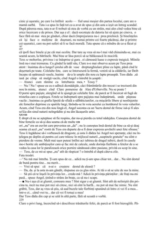 cinic şi uşuratic, pe care l-a întîlnit acolo — fiul unui moşier din partea locului, care are o
mamă oarbă. Tata i-a spus în faţă tot ce-a avut de spus şi din asta a ieşit un întreg scandal.
După părerea mea, tata n-ar fi trebuit să stea de vorbă cu un străin, mai ales cînd vedea bine că
orice încercare e de prisos. Dar aşa e el : dacă socoteşte de datoria lui să ajute pe cineva, o
face fără să mai stea pe gînduri, chiar dacă (împrejurarea nu-i prea prielnică. Şi bineînţeles
că îşi face o mulţime de duşmani, nu numai printre cei foarte păcătoşi, dar şi printre
cei uşuratici, care nu pot suferi să li se facă morală. Tata spune că e mîndru de ce-a făcut şi
16*
227
că ipofi face binele şi pe căi mai ocolite. Dar tare aş vrea să nu-l mai văd chinuindu-se, mai cu
seamă acum, la bătrînefe. Mai bine ar lăsa porcii să se bălăcească în mocirlă.
Tess se mohorîse, privirea i se înăsprise şi gura . ei cărnoasă luase o expresie traigică. Mîinile
însă nu-i mai tremurau. Cu gîndul la tatăl său, Clare n-o mai observa acum pe Tess prea
atent : înaintau de-a lungu'l şirului alb de vase dreptunghiulare pline cu lapte, până cînd le
deşertară pe toate. Celelalte fete, care se întorseseră la fermă, veniră să ia căldările, iar Deib
începu să opărească vasele, înainte de-a le umple din nou cu lapte proaspăt. Tess dădu ,să
iasă pe cîmp să mulgă vacile, cînd Angel o întrebă în şoaptă :
— Atunci cum rămîne cu întrebarea mea, • Tessy ?
— Nu ! Nu ! spuse ea cu o adlncă deznădejde, căci frămîntările din trecut i se treziseră din
nou în minte, atunci cînd Clare pomenise de Alee d'Urberville. Nu se poate !
O porni spre pajişte, alergînd să le ajungă pe celelalte fete. de parcă ar fi încercat să fugă de
tristefea care o copleşea. Fetele se îndreptară spre pajiştea mai îndepărtată, unde păşteau
vacile ; înaintau cu grafia lipsită de sfială a sălbăticiunilor, cu mişcările libere şi nestînjenite
ale femeilor deprinse cu spatiile largi, lăsîndu-se în voia aerului ca înotătorul în voia valurilor.
Acum, cînd Tess era din nou lingă el, Angel socotea ca un 'lucru destul de firesc isă-şi fi ales
so'£ia din sinul naturii neîngrădite şi nu din lăcaşurile artei.
XXVIII
E drept că nu se aşteptase să fie respins, dar nu-şi pierdu cu totul nădejdea. Cunoştea destul de
bine femeile ca să-şi dea seama că de multe 228
ori „nu" era un euvînt care prevestea un „da" ; nu îe cunoştea însă destul de bine ca să-şi deaj
seama că acel „nu" rostit de Tess era departe de-a fi doar expresia şovăielii unei fete sfioase.'
Tess îi îngăduise să-i vorbească de dragoste, şi asta îi dădea lui Angel noi speranţe, căci nu în-
ţelegea pe deplin că pentru cei care trăiesc în mijlocul naturii „suspinele gratuite" nu siînt o
pierdere de vreme. Mult mai uşor puteai întîlni aci iubirea de dragul iubirii, deoît în casele
mo-i horite ale ambiţioşilor care-şi fac mii de calcule, unde dorinţa fierbinte a fetelor de a se
vedea la casa lor le paralizează orice pornire sănătoasă către pasiune, privită ca scop în sine.
— Tess, de ce mi-ai spus „nu" atît de răspicat ? o întrebă el după câteva zile.
Fata tresări.
—' Nu mă mai întreba. Ţi-am spus de ce... adică nu ţi-am spus chiar tot... dar... Nu sînt destul
de bună pentru tine... nu merit...
— Vrei să spui că n-ai o creştere destul de aleasă ?
— Da, da. şi la asta m-am gândit, răspunse ea cu glas stins. Ai tăi o să se uite de sus la mine.
— Să ştii că te înşeli în privinţa lor... crede-mă ! Adică în privinţa părinţilor ; de fraţi nu-mi
pasă... spuse Angel, ţinînd-o strâns ân braţe, ca să nu-i scape.
—■ Nu-i aşa că ai glumit, comoara mea ? Sînt sigur c-ai glumit. Sînt atît de neliniştit din pri-
cina ta, incit nu mai pot nici să citesc, nici să oînt la harfă... nu pot să mai fac nimic. Nu sînt
grăbit, Tess, dar aş vrea să ştiu, să aud buzele tale fierbinţi spunând că întro zi vei fi a mea...
într-o zi... când vrei tu... dar că vei fi totuşi a mea!
Dar Tess dădu din cap şi se uită în altă parte, fără să scoată o vorbă.
229
Clare o privi lung, încercînd să-i descifreze trăsăturile fefei, de parcă ar fi fost hieroglife. Pă-
 