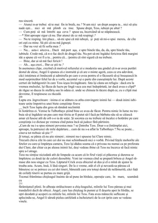 rea sinceră.
— Atunci n-ar trebui să te mai fin in brafe, nu ? N-am nici un drept asupra ta... nici să ştiu
nade eşti... nici să mă plimb cu tine. Spune drept, Tess, iubeşti pe altul ?
— Cum poţi să mă întrebi aşa ceva ? spuse ea, încercând să se stăpânească.
—* Sînt aproape sigur că nu. Dar atunci de ce mă respingi ?
— Nu te resping. îmi place... să-mi spui că mă iubeşti, şi poţi să mi-o spui mereu, de cîte
ori eşti cu mine. Să ştii că nu mă jigneşti.
— Dar nu vrei să fii sofia mea ?
— Nu... asta-i aitceva... Dacă mă port aşa, e spre binele tău, da, da, spre binele tău,
iubitule. Crede-mă, că n-o fac decît de dragul tău. Nu pot să-mi îngădui fericirea fără margini
ide a spune că voi fi a ta... pentru că... /pentru că sînt sigură că nu trebuie.
— Bine, dar ai să mă faci fericit !
— Ah... aşa crezi... Dar ce ştii tu ?
In asemenea clipe, crezînd că motivul refuzului ei e modestia sau gmdul că n-ar avea purtări
destul de alese, Angeî îi spunea că e instruită şi că are o minte ageră, ceea ce era adevărat,
căci isteţimea ei înnăscută şi admirafia pe care o avea pentru el o făcuseră să-şi însuşească în
mod surprinzător felul lui de a vorbi, accentul »şi o parte din cunoştinţele lui. După aceste
certuri de îndrăgostiri în care Tess ieşea învingătoare. fata îşi căuta un refugiu : dacă era la
vremea mulsului, îşi făcea de lucru pe lingă vaca cea mai îndepărtată, iar dacă avea o clipă*
de răgaz se ducea în stufăriş sau în odaia ei. unde se chinuia în tăcere după ce, cu o clipă mai
devreme, îl respinsese cu răceală.
230
Lupta era .îngrozitoare : inima ei se alătura cu atîta convingere inimii lui — două inimi iubi-
toare unite împotriva unei biete conştiinţe firave
__ încît Tess lupta din greu să rămână neclintită
în liotărîrea ei. Venise la Talbothays ştiind bine ce avea de făcut. Pentru nimic în lume nu tre-
buia să-şi îngăduie un pas care mai tîrziu ar fi putut să-l facă pe bărbatu-său să se căiască
amar că fusese atît de orb s-o ia de soţie. Şi socotea ca nu trebuie să încalce o hotărâre pe care
conştiinţa i-o dictase pe vremea cînd putea încă să judece fără părtinire.
„Cum de nu i-a spus nimeni povestea mea ? se [întreba Tess. Doar s-a (întâmplat aici,
aproape, la patruzeci de mile depărtare... cum de nu s-a aflat la Talbothays ? Nu se poate...
cineva tot trebuie să ştie !"
Şi totuşi, se părea că nu ştie nimeni ; nimeni nu-i spusese lui Clare nimic.
Trecură cîteva zile în care cei doi nu mai schimbaseră nici o vorbă. Privind feţele mohorîte ale
fetelor cu care-şi împărţea camera, Tess îşi dădea seama că o priveau nu numai ca pe preferata
dui Clare, dar chiar ca pe aleasa inimii lui, deşi vedeau ibine că Tess nu încerca să facă nimic
spre a-l atrage.
Tess nu simţise niciodată atît de limpede ca acum că în firul vieţii ei plăcerea şi durerea se
împletesc ca două iţe de culori deosebite. Veni iar vremea cînd se prepară brînza şi Angel ră-
mase din nou singur cu Tess. Lăptarul Crick avea obiceiul să dea şi el o mînă de ajutor la
treaba asta. Acum, însă, îi lăsă singuri. De la o vreme, atât el cît şi nevastă-sa păreau că
bănuiesc ce se petrece cu cei doi tineri, bănuială care era totuşi destul de nelămurită, căci faţă
de ceilalţi tinerii se purtau cu mare grijă.
Tocmai frămîntau chişleagul înainte de-al pune ân hîrdaie, operaţie care, în mare, seamănă
cu
231
fărămiţatuil plinii. In albeaţa strălucitoare a chiş-leaguilui, mîinile lui Tess păreau şi mai
trandafirii decît de obicei. Angel, care lua chişleag în pumni şi îl deşerta apoi în liîrdău, se
opri deodată şi acoperi cu mîinile lui, mîinile lui Tess. Fata avea mânecile suflecate şi
aplecindu-se, Angel îi sărută pielea catifelată a încheieturii de la cot iprin care se vedeau
vinele.
 