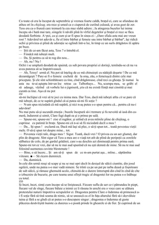 Cu toate că era la început de septembrie şi vremea foarte caldă, braţul ei, care se afundase de
atîtea ori în chişleag, era rece şi umed ca o ciupercă de curiînd culeasă, şi avea gust de zer.
Tess era ca o frunză care tremură la cea maz slabă adiere ; Ja atingerea buzelor lui inima
începu să-i bată mai tare, siingele îi năvăli pînă în vîrful degetelor şi braţul ei rece se făcu
deodată fierbinte. A>poi, ca şi cum şi-ar fi spus în sinea ei : „Oare sfiala asta mai are vreun
rost ? Adevărul tot adevăr e, fie el între bărbat şi femeie sau intre bărbat şi bărbat", âşi ridică
ochii şi privirea ei plină de adoraţie se oglindi într-a lui, în timp ce un surîs drăgăstos iîi apăru
pe buze.
— Ştii de ce-am făcut asta, Tess ? o întrebă el.
— Fiindcă mă iubeşti mult.
— Da. Şi pentru ca să te rog din nou...
— Ah, nu ! Nu !
Ochii i se umplură deodată de spaimă, ca sub povara propriei ei dorinji, temîndu-se că nu va
avea puterea să se împotrivească.
— Ah, Tessy! urmă el. Nu pot să înţeleg de ce mă chinuieşti cu nădejdi deşarte ! De ce mă
dezamăgeşti ? Parc-ai fi o femeie cochetă de la oraş, zău, o femeiuşcă dintre cele mai
pricepute. Şi ele sînt schimbătoare ca tine, cînd drăgăstoase, cînd reci ca gheaţa. Şi numai la
asta nu te-ai aştepta într-un loc retras ca Talbothays... Nu, scumpa mea, se grăbi el
să adauge, văzînd că vorbele lui o jigniseră, ştiu că nu există fiinţă mai cinstită şi mai
curată ca tine. Aşa că nu pot
232
să-mi încliipui că vrei să te joci cu inima mea. Dar Tess, dacă mă iubeşti atîta cit se pare că
mă iubeşti, de ce te supără gîndul că ai putea să-mi fii soţie ?
— N-am spus niciodată că mă supără, şi nici n-aş putea s-o spun pentru că... pentru că nu-i
adevărat!
Nu mai putu să-şi ascundă emoţia ; buzele începură să-i tremure şi fu nevoită să iasă din ca-
meră, îndurerat şi uimit, Clare fugi după ea şi o prinse pe sală.
— Spune-mi, spune-mi ! zise el rugător, şi uitînd că avea mîinile pline de chişleag, o
cuprinse cu patimă în braţe. Spune-mi că n-ai să fii niciodată decît a mea !
— Da... Iţi spun ! exclamă ea. Dacă mă laşi să plec, o să-ţi spun tot... toată povestea vieţii
mele. O să-ţi spun tot despre mine... tot.
— Povestea vieţii tale, draga mea ! Sigur. Toată, dacă vrei ! O privea cu un aer glumeţ, dar
plin de dragoste. Sînt sigur că Tess a mea are o viaţă tot atît de plină de peripeţii ca zorelele
sălbatice de colo, de pe gardul grădinii, care s-au deschis azi dimineaţă pentru prima oară.
Spune-mi tot ce vrei, dar să nu te mai aud spunînd că nu eşti demnă de mine. Să nu te mai aud
folosind asemenea cuvinte blestemate !
-— Bine, o să încerc... Şi am să-ţi spun de ce m-am purtat aşa... mîine... săptămîna
viitoare. ■— Să zicem duminică.
— Da, duminică.
In cele din urmă reuşi să scape şi nu se mai opri decît în desişul de sălcii ciuntite, din josul
ogrăzii, unde nu putea s-o mai vadă nimeni. Se trînti ca pe un pat pe iarba deasă şi foşnitoare
de sub sălcii, şi rămase ghemuită acolo, chinuită de o durere întreruptă din cînd în cînd de cîte
o izbucnire de bucurie, pe care teama unui sfîrşit tragic al dragostei lor nu putea s-o înăbuşe
cu totul.
233
Şi încet, încet, simţi cum începe să se liniştească. Fiecare suflu de aer ce-i pătrundea în piept,
fiecare val de sînge, fiecare bălaie a inimii ce îi răsuna în urechi era o voce care se alătura
protestului naturii împotriva scrupulelor ei. Dragostea pentru Clare o îndemna să primească a-
i fi soţie fără să tină seama de nimic, să se unească cu el în faţa altarului fără să-i dezvăluie
taina şi fără a se gîndi că ar putea s-o descopere singur ; dragostea o îndemna să guste
plăcerea desăvîrşită înainte ca durerea s-o poată prinde în ghearele ei de fier. Şi cuprinsă de un
 