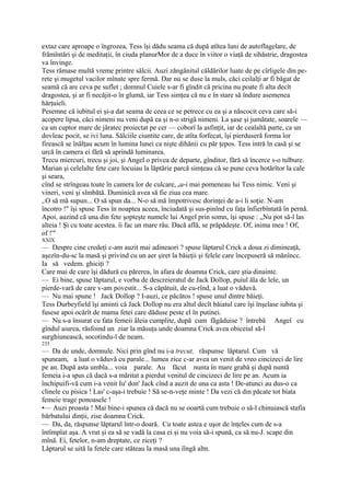 extaz care aproape o îngrozea, Tess îşi dădu seama că după atîtea luni de autoflagelare, de
frămîntări şi de meditaţii, în ciuda planurMor de a duce în viitor o viaţă de sihăstrie, dragostea
va învinge.
Tess rămase multă vreme printre sălcii. Auzi zăngănitul căldărilor luate de pe cîrligele din pe-
rete şi mugetul vacilor mînate spre fermă. Dar nu se duse la muls, căci ceilalţi ar fi băgat de
seamă că are ceva pe suflet ; domnul Cuiele s-ar fi gîndit că pricina nu poate fi alta decît
dragostea, şi ar fi necăjit-o în glumă, iar Tess simţea că nu e în stare să îndure asemenea
hărţuieli.
Pesemne că iubitul ei şi-a dat seama de ceea ce se petrece cu ea şi a născocit ceva care să-i
acopere lipsa, căci nimeni nu veni după ea şi n-o strigă nimeni. La şase şi jumătate, soarele —
ca un cuptor mare de jăratec proiectat pe cer — coborî la asfinţit, iar de cealaltă parte, ca un
dovleac pocit, se ivi luna. Sălciile ciuntite care, de atîta forfecat, îşi pierduseră forma lor
firească se înălţau acum în lumina lunei ca nişte dihănii cu păr ţepos. Tess intră în casă şi se
urcă în camera ei fără să aprindă luminarea.
Trecu miercuri, trecu şi joi, şi Angel o privea de departe, gînditor, fără să încerce s-o tulbure.
Marian şi celelalte fete care locuiau la lăptărie parcă simţeau că se pune ceva hotărîtor la cale
şi seara,
cînd se strîngeau toate în camera lor de culcare, nu-i mai pomeneau lui Tess nimic. Veni şi
vineri, veni şi sîmbătă. Duminică avea să fie ziua cea mare.
,.O să mă supun... O să spun da... N-o să mă împotrivesc dorinţei de a-i li soţie. N-am
încotro !" îşi spuse Tess în noaptea aceea, înciudată şi sus-pinînd cu faţa înfierbîntată în pernă.
Apoi, auzind că una din fete şopteşte numele lui Angel prin somn, îşi spuse : „Nu pot să-l las
alteia ! Şi cu toate acestea. îi fac un mare rău. Dacă află, se prăpădeşte. Of, inima mea ! Of,
of !'"
XXIX
— Despre cine credeţi c-am auzit mai adineaori ? spuse lăptarul Crick a doua zi dimineaţă,
aşezîn-du-sc la masă şi privind cu un aer şiret la băieţii şi felele care începuseră să mănîncc.
Ia să vedem. ghiciţi ?
Care mai de care îşi dădură cu părerea, în afara de doamna Crick, care ştia dinainte.
— Ei bine, spuse lăptarul, e vorba de descreieratul de Jack Dollop, puiul ăla de lele, un
pierde-vară de care v-am povestit... S-a căpătuit, de cu-rînd, a luat o văduvă.
— Nu mai spune ! Jack Dollop ? I-auzi, ce păcătos ! spuse unul dintre băieţi.
Tess Durbeyfield îşi aminti că Jack Dollop nu era altul decît băiatul care îşi înşelase iubita şi
fusese apoi ocărît de mama fetei care dăduse peste el în putinei.
— Nu s-a însurat cu fata femeii ăleia cumplite, după cum făgăduise ? întrebă Angel cu
gîndul aiurea, răsfoind un ziar la măsuţa unde doamna Crick avea obiceiul să-l
surghiunească, socotindu-l de neam.
235
— Da de unde, domnule. Nici prin gînd nu i-a trecut, răspunse lăptarul. Cum vă
spuneam, a luat o văduvă cu parale... lumea zice c-ar avea un venit de vreo cincizeci de lire
pe an. După asta umbla... voia parale. Au făcut nunta în mare grabă şi după nuntă
femeia i-a spus că dacă s-a măritat a pierdut venitul de cincizeci de lire pe an. Acum ia
închipuifi-vă cum i-a venit Iu' don' Jack cînd a auzit de una ca asta ! De-atunci au dus-o ca
clinele cu pisica ! Las' c-aşa-i trebuie ! Să se-n-veţe minte ! Da vezi că din păcate tot biata
femeie trage ponoasele !
•— Auzi proasta ! Mai bine-i spunea că dacă nu se ooartă cum trebuie o să-l chinuiască stafia
bărbatului dinţii, zise doamna Crick.
— Da, da, răspunse lăptarul într-o doară. Cu toate astea e uşor de înţeles cum de s-a
întîmpîat aşa. A vrut şi ea să se vadă la casa ei şi nu voia să-i spună, ca să nu-J. scape din
mînă. Ei, fetelor, n-am dreptate, ce ziceţi ?
Lăptarul se uită la fetele care stăteau la masă una îîngă altn.
 