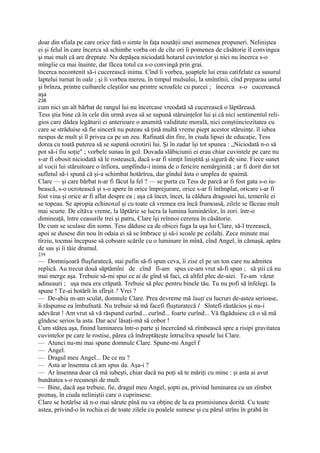 doar din sfiala pe care orice fată o simte în faţa noutăţii unei asemenea propuneri. Neliniştea
ei şi felul în care încerca să schimbe vorba ori de cîte ori îi pomenea de căsătorie îl convingea
şi mai mult că are dreptate. Nu depăşea niciodată hotarul cuvintelor şi nici nu încerca s-o
mîngîie ca mai înainte, dar făcea totul ca s-o convingă prin grai.
încerca necontenit să-i cucerească inima. Cînd îi vorbea, şoaptele lui erau catifelate ca susurul
laptelui turnat în oale ; şi îi vorbea mereu, în timpul mulsului, la smîntînii, cînd preparau untul
şi brînza, printre cuibarele cleştilor sau printre scroafele cu purcei ; încerca s-o cucerească
aşa
238
cum nici un alt bărbat de rangul lui nu încercase vreodată să cucerească o lăptăreasă.
Tess ştia bine că în cele din urmă avea să se supună stăruinţelor lui şi că nici sentimentul reli-
gios care dădea legăturii ei anterioare o anumită validitate morală, nici conştiinciozitatea cu
care se străduise să fie sinceră nu puteau să ţină multă vreme piept acestor stăruinţe. îl iubea
nespus de mult şi îl privea ca pe un zeu. Rafinată din fire, în ciuda lipsei de educaţie, Tess
dorea cu toată puterea să se supună ocrotirii lui. Şi în zadar îşi tot spunea : „Niciodată n-o să
pot să-i fiu soţie" ; vorbele sunau în gol. Dovada slăbiciunii ei erau chiar cuvintele pe care nu
s-ar fi obosit niciodată să le rostească, dacă s-ar fi simţit liniştită şi sigură de sine. Fiece sunet
al vocii lui stăruitoare o înfiora, umplîndu-i inima de o fericire nemărginită ; ar fi dorit din tot
sufletul să-i spună că şi-a schimbat hotărîrea, dar gîndul ăsta o umplea de spaimă.
Clare — şi care bărbat n-ar fi făcut la fel ? — se purta cu Tess de parcă ar fi fost gata s-o iu-
bească, s-o ocrotească şi s-o apere în orice împrejurare, orice s-ar fi întîmplat, oricare i-ar fi
fost vina şi orice ar fi aflat despre ea ; aşa că încet, încet, la căldura dragostei lui, temerile ei
se topeau. Se apropia echinoxul şi cu toate că vremea era încă frumoasă, zilele se făceau mult
mai scurte. De cîtăva vreme, la lăptărie se lucra la lumina luminărilor, în zori. într-o
dimineaţă, între ceasurile trei şi patru, Clare îşi reînnoi cererea în căsătorie.
De cum se sculase din somn. Tess dăduse ca de obicei fuga la uşa lui Clare, să-l trezească,
apoi se dusese din nou în odaia ei să se îmbrace şi să-i scoale pe ceilalţi. Zece minute mai
tîrziu, tocmai începuse să coboare scările cu o luminare în mînă, cînd Angel, în cămaşă, apăru
de sus şi îi tăie drumul.
239
— Domnişoară fluşfuratecă, stai pufin să-fi spun ceva, îi zise el pe un ton care nu admitea
replică. Au trecut două săptămîni de cînd fi-am spus ce-am vrut să-fi spun ; să ştii că nu
mai merge aşa. Trebuie să-mi spui ce ai de gînd să faci, că altfel plec de-aiei. Te-am văzut
adineauri ; uşa mea era crăpată. Trebuie să plec pentru binele tău. Tu nu pofi să înfelegi. Ia
spune ! Te-ai hotărît în sfîrşit ? Vrei ?
— De-abia m-am sculat, domnule Clare. Prea devreme mă luaţi cu lucruri de-astea serioase,
îi răspunse ea îmbufnată. Nu trebuie să mă facefi fluşturatecă l Sîntefi răutăcios şi nu-i
adevărat ! Am vrut să vă răspund curînd... curînd... foarte curînd... Vă făgăduiesc că o să mă
gîndesc serios la asta. Dar acu' lăsaţi-mă să cobor !
Cum stătea aşa, finind luminarea într-o parte şi încercând să zîmbească spre a risipi gravitatea
cuvintelor pe care le rostise, părea că îndreptăţeşte întrucîtva spusele lui Clare.
— Atunci nu-mi mai spune domnule Clare. Spune-mi Angel f
— Angel.
— Dragul meu Angel... De ce nu ?
— Asta ar însemna că am spus da. Aşa-i ?
— Ar însemna doar că mă iubeşti, chiar dacă nu poţi să te măriţi cu mine : şi asta ai avut
bunătatea s-o recunoşti de mult.
— Bine, dacă aşa trebuie, fie, dragul meu Angel, şopti ea, privind luminarea cu un zîmbet
poznaş, în ciuda neliniştii care o cuprinsese.
Clare se hotărîse să n-o mai sărute pînă nu va obţine de la ea promisiunea dorită. Cu toate
astea, privind-o în rochia ei de toate zilele cu poalele sumese şi cu părul strîns în grabă în
 