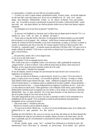 şi o preocupare, o exaltare, pe care fata nu şi le putea explica.
— Ce bine c-ai venit, îi spuse mama, terminînd de cîntat. Tocmai voiam să mă duc după tat-
tu, dar mai întîi vreau să-ţi spun ceva. Şi să vezi ce mîndră ai să fii cînd ţi-oi spune,
draga mea. Doamna Durbeyfield vorbea ca de obicei : în dialect. Tess, care urmase
şase ani la şcoală şi avusese o profesoară cu practică la Londra, vorbea două limbi : acasă
mai mult sau mai puţin dialect, iar cînd era printre străini sau cu lume mai aleasă, engleza
obişnuită.
— S-a întîmplat ceva cît am fost eu plecată ? întrebă Tess.
— îhî !
— Şi asta are vreo legătură cu circul pe care l-a făcut tata azi după masă în trăsură ? Ce i s-a
năzărit, că mi-a venit să intru în pămînt de ruşine ?
— Toate astea se trag din istorie, fata mea. S-a descoperit că sîntem familia cea mai nobilă
din tot ţinutul, şi că ne tragem din .strămoşi nobili de pe vremea turcilor păgîni, mult
înainte de vremea lui Oliver Grumble, şi că avem monumente, şi cripte, şi cavouri, şi stemă, şi
scuturi, şi dumnezeu ştie cîte şi mai cîte. Pe vremea regelui Carol ne-a făcut cavaleri. Da !
Cavaleri ai „stejarului regal"... şi numele nostru de-adevărat e d'Urber-ville ! Eh, aşa-i că ţi se
umple sufletul de mîndrie ? Uite d-aia a venit tat'tu cu brişcă acas' şi nu pentru că băuse, aşa
cum a crezut lumea...
20
__ îmi pare bine, mamă. Da' o să ne alegem oare
şi noi cu ceva din toate astea ?
__ Mai întrebi ! Cică ne aşteaptă lucruri mari.
Nici vorbă că de cum s-o răspândi vestea o să vină să ne vadă o grămadă de oameni de
„rangul nostru", şi încă cu trăsura. Tata a aflat de toate astea pe drum, cînd venea de la
Shaston, şi mi-a spus povestea neamului nostru de-a fir a păr.
— Da' tata unde-i ? întrebă Tess deodată.
In loc de răspuns, maică-sa începu să-i povestească de nişte lucruri care n-aveau nici o
legătură cu ce-ntrebase ea :
— Astăzi, pe cînd era la Shaston, s-a dus la doctor. Şi ştii ce i-a spus ? Că n-are nimic la
piept. I-a spus că are ceva la inimă... că-i învelită în grăsime. Uite-aşa... In timp ce vorbea,
Joan Durbey-field scoase mîinile din apă, îndoi arătătorul şi degetul mare de la una din
mîini în forma literei C, şi împunse aerul cu arătătorul de la mîna cealaltă. „Inima dumitale —
i-a spus doctorul lui tata — e acum înfăşurată de jur împrejur în grăsime, pe aici... şi pe aici...
n-a mai rămas loc decît aicea." Daca grăsimea o să-i înfăşoare toată inima, spuse doamna
Durbeyfield, formînd acum cu degetele un cerc închis, o să te stingi ca o luminare, domnule
Durbeyfield. Aşa i-a spus doctorul. Şi i-a mai spus că poate s-o mai ducă aşa şi zece ani,
dar că se poate stinge în zece luni sau în zece zile.
Tess păru îngrijorată de ceea ce auzea. Era oare cu putinţă ca tatăl ei să fie ameninţat să se
prăpădească atît de repede ? Era cu putinţă ca toată această grandoare descoperită pe
neaşteptate să nu-i servească la nimic ?
— Dar acum unde e ? întrebă ea din nou.
. Maică-sa îi aruncă o privire plină de dojana :
— Te rog să nu te-nfurii. Bietul om... s-a dus şi el să mai prindă puţin curaj, că se simţea tare
tulburat de ce i-a spus pastorul. S-a dus acum o
21
jumătate de oră la Rolliver. De, avea şi ci nevoie, nu de alta, dar mîine are de făcut drumul ăla
cu încărcătura de stupi pe care trebuie să-i predea, măcar că acum e de neam mare. Are de
mers o grămadă, aşa că o să trebuiască s-o pornească la drum cu noaptea-n cap, îndată după
miezul nopţii.
— Să mai prindă puţin curaj, hai ? exclamă Tess mînioasă şi cu lacrimi în ochi. Ah.
dumnezeule ! Auzi ! Să te duci la circiumă să prinzi curaj. Şi tu, mamă, nici gînd să
 
