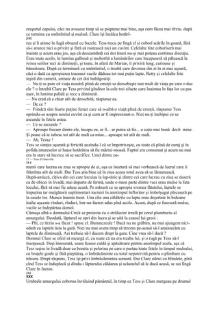 creştetul capului, căci nu avusese timp să se pieptene mai bine, aşa cum făcea mai tîrziu. după
ce termina cu smîntînitul şi mulsul, Clare îşi încălca hotărî-
240
rea şi îi atinse în fugă obrazul cu buzele. Tess trecu pe lîngă el şi coborî scările în goană, fără
să-i arunce nici o privire şi fără să rostească nici un cuvînt. Celelalte fete coborîseră mai
înainte şi acum erau jos, aşa că deocamdată cei doi tineri nu-şi mai puteau continua discuţia.
Erau toate acolo, în lumina galbenă şi mohorîtă a luminărilor care începuseră să pălească la
ivirea solilor reci ai dimineţii, şi toate, în afară de Marian, îi priviră lung, curioase şi
bănuitoare. După ce terminară cu smîntînitul, o treabă care devenea din zi în zi mai uşoară,
căci o dată cu apropierea toamnei vacile dădeau tot mai puţin lapte, Retty şi celelalte fete
ieşiră din cameră, urmate de cei doi îndrăgostiţi.
— Nu ţi se pare că viaţa noastră plină de emoţii se deosebeşte tare mult de viaţa pe care o duc
ele ? o întrebă Clare pe Tess privind gînditor la cele trei siluete care înaintau în faţa lor cu pas
uşor, în lumina palidă şi rece a dimineţii.
— Nu cred că e chiar atît de deosebită, răspunse ea.
— De ce ?
— Fiindcă sînt foarte puţine femei care să n-aibă o viaţă plină de emoţii, răspunse Tess
oprindu-se asupra noului cuvînt ca şi cum ar fi impresionat-o. Nici nu-ţi închipui ce se
ascunde în fetele astea.
— Ce se ascunde ?
— Aproape fiecare dintre ele, începu ea, ar fi... ar putea să fie... o soţie mai bună decît mine.
Şi poate că te iubesc tot atît de mult ca mine... aproape tot atît de mult.
— Ah, Tessy !
Tess se simţea uşurată şi fericită auzindu-l că se împotriveşte, cu toate că plină de curaj şi în
pofida intereselor ei luase hotărârea să fie mărini-moasă. Faptul era consumat şi acum nu mai
era în stare să încerce să se sacrifice. Unul dintre oa-
17 — Tess d'Urberville
24 J
menii care lucrau ou ziua se apropie de ei, aşa ca încetară să mai vorbească de lucrul care îi
frămînta atît de mult. Dar Tess ştia bine că în ziua aceea totul avea să se lămurească.
După-amiază, cîţiva din cei care locuiau la lap-tărie şi dintre cei care lucrau cu ziua se duseră
ca de obicei în livadă, mai departe de fermă, unde o mare parte dintre vaci erau mulse la fata
locului, fără să mai fie aduse acasă. Pe măsură ce se apropia vremea fătatului, laptele se
împuţina iar mulgătorii suplimentari tocmiri în anotimpul înfloritor şi îmbelşugat plecaseră pe
la casele lor. Munca înainta încet. Una cîte una căldările cu lapte erau deşertate în bidoane
înalte aşezate rînduri, rînduri, într-un faeton adus pînă acolo. Acum, după ce fuseseră mulse,
vacile se îndepărtau domol.
Cămaşa albă a domnului Crick se proiecta cu o strălucire ireală pe cerul plumburiu al
amurgului. Deodată, lăptarul se opri din lucru şi se uită la ceasul lui greoi :
— Phi, ce tîrziu s-a făcut ! spuse el. Dumnezeule ! Dacă nu ne grăbim, nu mai ajungem nici-
odată cu laptele ăsta la gară. Nici nu mai avem timp să trecem pe-acasă să-l amestecăm cu
laptele de diminea|ă. Azi trebuie să-l ducem drept la gara. Cine vrea să-l ducă ?
Domnul Clare se oferi să meargă el, cu toate că nu era treaba lui, şi o rugă pe Tess să-l
însoţească. Deşi înnourată, seara fusese caldă şi apăsătoare pentru anotimpul acela, aşa că
Tess ieşise în livadă doar cu boneta şi pelerina pe care o purtau toate fetele în timpul mulsului,
cu braţele goale şi fără pieptăraş, o îmbrăcăminte cu totul nepotrivită pentru o plimbare cu
trăsura. Drept răspuns, Tess îşi privi îmbrăcămintea sumară. Dar Clare stărui cu blîndete, pînă
cînd Tess se înduplecă şi dîndu-i lăptarului căldarea şi scăunelul să le ducă acasă, se sui lîngă
Clare în faeton.
242
XXX
Umbrele amurgului coborau învăluind pământul, în timp ce Tess şi Clare mergeau pe drumul
 