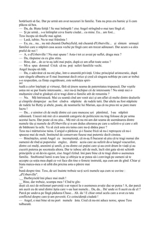 hotărîseră să fac. Dar pe urmă am avut necazuri în familie. Tata nu prea era harnic şi îi cam
plăcea să bea.
— Da, da. Biata fetiţă ! Se mai întîmplă ! zise Angel strîngînd-o mai tare lîngă el.
— Şi pe urmă... s-a întîmplat ceva foarte ciudat... cu mine. Eu... am fost...
Tess începu să răsufle mai agitat.
— Lasă, iubito. Nu te mai frămînta !
— Eu, eu... nu... nu mă cheamă Durbeyfield, mă cheamă d'Urberville... şi sîntem urmaşii
familiei care a stăpînit casa aceea veche pe lîngă care am trecut adineauri. Dar acum s-a ales
praful de noi !
— A, o d'Urberville ! Nu mai spune ! Asta-i tot ce aveai pe suflet, draga mea ?
— Da, răspunse ea cu glas stins.
— Bine, dar... de ce te-aş iubi mai puţin, după ce am aflat toate astea ?
— Mi-a spus domnul Crick că nu poţi suferi familiile vechi.
Angel începu să rîdă.
— Da, e adevărat că nu-mi plac, într-o anumită privinţă. Urăsc principiul aristocratic, după
care sîngele albastru ar fi mai însemnat decît orice şi cred că singura nobleţe pe care ar trebui
s-o respectăm, ca fiinţe cugetătoare, este nobleţea spiri-
247
tuală a celor înţelepţi şi virtuoşi, fără să ţinem seama de paternitatea trupească. Dar veştile
astea mi se par foarte interesante... nici nu-ţi închipui cit de interesante ! Nu simţi nici o
mulţumire cînd te gîndeşti că te tragi dintr-o familie atît de renumita ?
— Nu. Mă întristează. Mai cu seamă cînd am venit aici şi am aflat că multe dintre dealurile
şi cîmpiile dimprejur au fost cîndva stăpînite de rudele tatii. Dar altele au fost stăpînite
de rudele lui Retty şi altele, poate, de neamurile lui Marian, aşa că nu prea mi se pare mare
lucru !
— Da... e uimitor cît de mulţi dintre cei care muncesc azi pămîntul, l-au stăpînit
odinioară. Uneori mă mir că o anumită categorie de politicieni nu trag foloase de pe urma
acestui lucru. Dar poate că nu ştiu... Mă mir că nu mi-am dat seama de asemănarea dintre
numele tău şi numele de d'Urberville şi n-am dedus alterarea pe care a suferit-o şi care e atît
de bătătoare la ochi. Va să zică asta era taina care nu-ţi dădea pace ?
Tess nu-i mărturisise taina. Curajul o părăsise şi-i fusese frică să nu-i reproşeze că nu-i
spusese mai de mult. Instinctul de conservare fusese mai puternic decît cinstea.
— Bineînţeles, urmă Angel cu inconştienţă, că m-aş fi bucurat să ştiu că te tragi numai din
oamenii de rînd ai poporului englez, dintre aceia care au suferit de-a lungul veacurilor,
dintre cei mulţi, anonimi şi umili, şi nu dintre cei puţini care şi-au croit drum în viaţă şi au
cucerit puterea pe socoteala altora. Dar te iubesc atît de mult, încît sînt gata să-mi schimb
principiile şi să devin egoist, zise Angel rîzînd. îmi pare bine că te tragi dintr-o asemenea
familie. Snobismul lumii n-are leac şi obîrşia ta ar putea să-i convingă pe oameni să te
accepte ca soţia mea după ce voi face din tine o femeie instruită, aşa cum am de gînd. Chiar şi
biata maica-mea o să aibă din pricina asta o părere mai
248
bună despre tine. Tess, de azi înainte trebuie sa-ţi scrii numele aşa cum se cuvine :
„d'Urberville''.
.__ Durbeyiield îmi place mai mult !
__ Bine, dar trebuie, scumpa mea ! Cînd te gîn-
deşti că zeci de milionari parveniţi s-ar repezi la o asemenea avuţie dac-ar putea ! A, dar parcă
am auzit eu de unul dintre ăştia care v-au luat numele... Da, da... Da' unde oi fi auzit eu de el ?
Parcă pe undeva pe lîngă pădurea Chase... Ah. da ! E chiar omul acela care a avut cu tata
conflictul despre care ţi-am povestit. Ce coincidenţă ciudată !
— Angel, e mai bine să nu port numele ăsta. Cred că nu-mi aduce noroc, spuse Tess
tulburată.
 