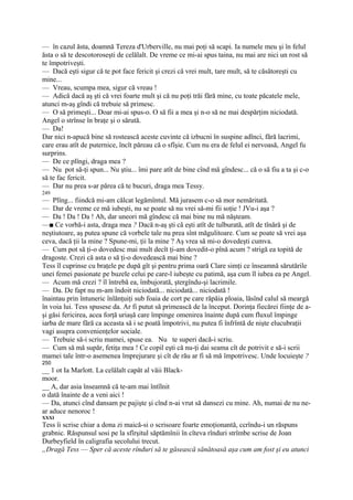 — în cazul ăsta, doamnă Tereza d'Urberville, nu mai poţi să scapi. Ia numele meu şi în felul
ăsta o să te descotoroseşti de celălalt. De vreme ce mi-ai spus taina, nu mai are nici un rost să
te împotriveşti.
— Dacă eşti sigur că te pot face fericit şi crezi că vrei mult, tare mult, să te căsătoreşti cu
mine...
— Vreau, scumpa mea, sigur că vreau !
— Adică dacă aş şti că vrei foarte mult şi că nu poţi trăi fără mine, cu toate păcatele mele,
atunci m-aş gîndi că trebuie să primesc.
— O să primeşti... Doar mi-ai spus-o. O să fii a mea şi n-o să ne mai despărţim niciodată.
Angel o strînse în braţe şi o sărută.
— Da!
Dar nici n-apucă bine să rostească aceste cuvinte că izbucni în suspine adînci, fără lacrimi,
care erau atît de puternice, încît păreau că o sfîşie. Cum nu era de felul ei nervoasă, Angel fu
surprins.
— De ce plîngi, draga mea ?
— Nu pot să-ţi spun... Nu ştiu... îmi pare atît de bine cînd mă gîndesc... că o să fiu a ta şi c-o
să te fac fericit.
— Dar nu prea s-ar părea că te bucuri, draga mea Tessy.
249
— Plîng... fiindcă mi-am călcat legămîntul. Mă jurasem c-o să mor nemăritată.
— Dar de vreme ce mă iubeşti, nu se poate să nu vrei să-mi fii soţie ! JVu-i aşa ?
— Da ! Da ! Da ! Ah, dar uneori mă gîndesc că mai bine nu mă năşteam.
—■ Ce vorbă-i asta, draga mea ? Dacă n-aş şti că eşti atît de tulburată, atît de tînără şi de
neştiutoare, aş putea spune că vorbele tale nu prea sînt măgulitoare. Cum se poate să vrei aşa
ceva, dacă ţii la mine ? Spune-mi, ţii la mine ? Aş vrea să mi-o dovedeşti cumva.
— Cum pot să ţi-o dovedesc mai mult decît ţi-am dovedit-o pînă acum ? strigă ea topită de
dragoste. Crezi că asta o să ţi-o dovedească mai bine ?
Tess îl cuprinse cu braţele pe după gît şi pentru prima oară Clare simţi ce înseamnă sărutările
unei femei pasionate pe buzele celui pe care-l iubeşte cu patimă, aşa cum îl iubea ea pe Angel.
— Acum mă crezi ? îl întrebă ea, îmbujorată, ştergîndu-şi lacrimile.
— Da. De fapt nu m-am îndoit niciodată... niciodată... niciodată !
înaintau prin întuneric înlănţuiţi sub foaia de cort pe care răpăia ploaia, lăsînd calul să meargă
în voia lui. Tess spusese da. Ar fi putut să primească de la început. Dorinţa fiecărei fiinţe de a-
şi găsi fericirea, acea forţă uriaşă care împinge omenirea înainte după cum fluxul împinge
iarba de mare fără ca aceasta să i se poată împotrivi, nu putea fi înfrîntă de nişte elucubraţii
vagi asupra convenienţelor sociale.
— Trebuie să-i scriu mamei, spuse ea. Nu te superi dacă-i scriu.
— Cum să mă supăr, fetiţa mea ! Ce copil eşti că nu-ţi dai seama cît de potrivit e să-i scrii
mamei tale într-o asemenea împrejurare şi cît de rău ar fi să mă împotrivesc. Unde locuieşte ?
250
__ 1 ot Ia Marlott. La celălalt capăt al văii Black-
moor.
__ A, dar asia înseamnă că te-am mai întîlnit
o dată înainte de a veni aici !
— Da, atunci cînd dansam pe pajişte şi cînd n-ai vrut să dansezi cu mine. Ah, numai de nu ne-
ar aduce nenoroc !
XXXI
Tess îi scrise chiar a dona zi maică-si o scrisoare foarte emoţionantă, ccrîndu-i un răspuns
grabnic. Răspunsul sosi pe la sfîrşitul săptămînii în cîteva rînduri strîmbe scrise de Joan
Durbeyfield în caligrafia secolului trecut.
„Dragă Tess — Sper că aceste rînduri să te găsească sănătoasă aşa cum am fost şi eu atunci
 