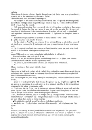 cu fusta.
Clare rămase la lumina zglobie a focului. Ramurile verzi de frasin, puse peste grătarul sobei,
trosneau plăcut, iar seva mustea pe la capete, fîşîind.
Cînd se întoarse, Tess era din nou stăpînă pe ea.
— Nu fi se pare că eşti cam năzuroasă şi schimbătoare, Tess ? îi spuse el pe un ton glumef,
pu-nîndu-i o pernă pe scaun, şi aşezîndu-se pe banca de lîngă ea. Tocmai cînd voiam să te
întreb ceva, ai fugit din cameră.
— Oi fi năzuroasă, şopti ea. Apoi veni repede către el şi îl cuprinse cu mîinile pe după umeri.
Nu, Angel, de fapt nu sînt chiar aşa... vreau să spun că nu sînt aşa din fire. Se aşeză şi
ea pe bancă, lipindu-se de el şi rezemîndu-şi capul de umărul lui, mai mult cu gîndul să-l
convingă că nu e năzuroasă. Ce-ai vrut să mă întrebi ? li făgăduiesc că-^i răspund, spuse ea
supusă.
— Zici că mă iubeşti şi că vrei să te măriei cu mine, dar mai e ceva : cînd ?
■— jVlie îmi place viata noastră de acum.
— Da, dar o dată cu Anul Nou sau ceva mai tîr-ziu trebuie să încep să mă gîndesc serios să
mă stabilesc pe cont propriu. Şi înainte de-a mă pune pe treabă trebuie să am o tovarăşe de
via|ă.
— Dar, îi răspunse ea sfioasă, dacă e vorba să facem lucrurile cum e mai bine, n-ar fi mai
nimerit să ne căsătorim abia după ce te-ai apucat de
258
treabă ? Măcar că nu pot îndura gîndul să te văd plecînd şi să mă laşi aici.
__ Bineînţeles că nu poţi şi că n-ar fi de loc
nimerit să te las. Am nevoie de ajutorul tău cînd încep munca. Ei, ia spune, cum rămîne ?
Cînd ne căsătorim ? De azi în două săptămîni e bine ?
— Nu, spuse ea, devenind deodată serioasă. Am atîtea de făcut pînă atunci...
— Dar-
Clare o cuprinse pe după umeri trăgînd-o încet
spre el.
Acum cînd se liotărîseră s-o facă atît de curînd, ideea căsătoriei o speria. Dar n-avură timp sa
mai discute, căci lăptarul Crick, nevastă-sa şi două fete de la fermă apărură pe după coiful
băncii, în camera luminată de foc.
Tess sări de lîngă Clare, ca o minge. Obrajii îi erau îmbujoraţi, iar ochi-i străluceau în lumina
focului.
— Ştiam eu ce-o să se întîrnple, dacă stau aşa de aproape de el, strigă Tess supărată. Mi-
am spus eu că nu se poate să nu vină careva şi să ne găsească aici. Dar să ştiţi că nu stăteam
pe genunchii lui, măcar că s-ar putea crede.
— Ei, şi chiar dacă ar fi fost aşa, în lumina asta tot n-am fi băgat de seamă unde stai, răs-
punse lăptarul. Apoi, întorcîndu-se către nevastă-sa, îi spuse cu aerul nepăsător al unui om
care nu pricepe ce-i în sufletul cuiva aflat în preajma căsătoriei.
— Ei, Christiane, Christiane, vezi ce se-ntîmplă cînd îţi închipui că alţii bănuiesc despre
tine nişte lucruri care de fapt nici prin gînd nu-ţi trec ? Eu unul nu m-aş fi întrebat o mie de
ani unde stătea, dacă nu mi-ar fi spus chiar ea.
—■ Ne căsătorim... curînd, spuse Clare, încer-cînd să pară indiferent.
— Va să zică aşa ! Ei, să ştii că-mi pare foarte bine, domnule. Mă tot gîndeam, de la o
vreme
18*
259
încoace, c-o s-o faceţi. E-o fată prea bună ca sa rămînă doar o lăptăreasă. Am spus-o din
prima zi... de cum ara văzut-o. O fată ca asta e o fericire la casa omului. Şi cred mai cu seamă
că poate fi o nevastă minunată pentru un fermier. Cu o nevastă ca asta, nu mai eşti la
cheremul intendentului.
 