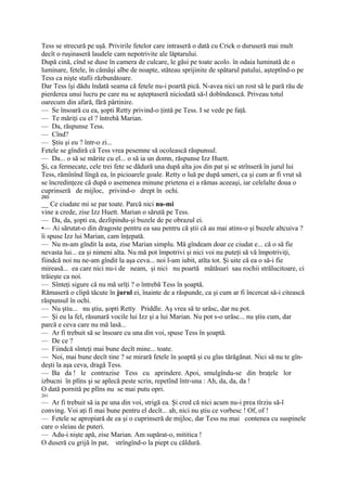 Tess se strecură pe uşă. Privirile fetelor care intraseră o dată cu Crick o duruseră mai mult
decît o ruşinaseră laudele cam nepotrivite ale lăptarului.
După cină, cînd se duse în camera de culcare, le găsi pe toate acolo. în odaia luminată de o
luminare, fetele, în cămăşi albe de noapte, stăteau sprijinite de spătarul patului, aşteptînd-o pe
Tess ca nişte stafii răzbunătoare.
Dar Tess îşi dădu îndată seama că fetele nu-i poartă pică. N-avea nici un rost să le pară rău de
pierderea unui lucru pe care nu se aşteptaseră niciodată să-l dobîndească. Priveau totul
oarecum din afară, fără părtinire.
— Se însoară cu ea, şopti Retty privind-o ţintă pe Tess. I se vede pe faţă.
— Te măriţi cu el ? întrebă Marian.
— Da, răspunse Tess.
— Cînd?
— Ştiu şi eu ? într-o zi...
Fetele se gîndiră că Tess vrea pesemne să ocolească răspunsul.
— Da... o să se mărite cu el... o să ia un domn, răspunse Izz Huett.
Şi, ca fermecate, cele trei fete se dădură una după alta jos din pat şi se strînseră în jurul lui
Tess, rămînînd lîngă ea, în picioarele goale. Retty o luă pe după umeri, ca şi cum ar fi vrut să
se încredinţeze că după o asemenea minune prietena ei a rămas aceeaşi, iar celelalte doua o
cuprinseră de mijloc, privind-o drept în ochi.
260
__ Ce ciudate mi se par toate. Parcă nici nu-mi
vine a crede, zise Izz Huett. Marian o sărută pe Tess.
— Da, da, şopti ea, dezlipindu-şi buzele de pe obrazul ei.
•— Ai sărutat-o din dragoste pentru ea sau pentru că ştii că au mai atins-o şi buzele altcuiva ?
îi spuse Izz lui Marian, cam înţepată.
— Nu m-am gîndit la asta, zise Marian simplu. Mă gîndeam doar ce ciudat e... că o să fie
nevasta lui... ea şi nimeni alta. Nu mă pot împotrivi şi nici voi nu puteţi să vă împotriviţi,
fiindcă noi nu ne-am gîndit la aşa ceva... noi l-am iubit, atîta tot. Şi uite că ea o să-i fie
mireasă... ea care nici nu-i de neam, şi nici nu poartă mătăsuri sau rochii strălucitoare, ci
trăieşte ca noi.
— Sînteţi sigure că nu mă urîţi ? o întrebă Tess în şoaptă.
Rămaseră o clipă tăcute în jurul ei, înainte de a răspunde, ca şi cum ar fi încercat să-i citească
răspunsul în ochi.
— Nu ştiu... nu ştiu, şopti Retty Priddle. Aş vrea să te urăsc, dar nu pot.
— Şi eu la fel, răsunară vocile lui Izz şi a lui Marian. Nu pot s-o urăsc... nu ştiu cum, dar
parcă e ceva care nu mă lasă...
— Ar fi trebuit să se însoare cu una din voi, spuse Tess în şoaptă.
— De ce ?
— Fiindcă sînteţi mai bune decît mine... toate.
— Noi, mai bune decît tine ? se mirară fetele în şoaptă şi cu glas tărăgănat. Nici să nu te gîn-
deşti la aşa ceva, dragă Tess.
— Ba da ! le contrazise Tess cu aprindere. Apoi, smulgîndu-se din braţele lor
izbucni în plîns şi se aplecă peste scrin, repetînd într-una : Ah, da, da, da !
O dată pornită pe plîns nu se mai putu opri.
261
— Ar fi trebuit să ia pe una din voi, strigă ea. Şi cred că nici acum nu-i prea tîrziu să-l
conving. Voi aţi fi mai bune pentru el decît... ah, nici nu ştiu ce vorbesc ! Of, of !
— Fetele se apropiară de ea şi o cuprinseră de mijloc, dar Tess nu mai contenea cu suspinele
care o sleiau de puteri.
— Adu-i nişte apă, zise Marian. Am supărat-o, mititica !
O duseră cu grijă în pat, strîngînd-o la piept cu căldură.
 