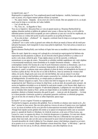 te-mpotriveşti, aşa-i ?
Reproşurile şi supărarea lui Tess umpluseră parcă toată încăperea : mobila, luminarea, copiii
care se jucau, cît şi figura mamei păreau sfioase şi ruşinate.
— Nu, spuse mama înţepată, să nu crezi că-i cînt în strună. Dar am aşteptat să vii, ca să pă-
zeşti casa în timp ce eu mă duc să-l aduc îndărăt.
— Las' că mă duc eu.
— Nu, Tess, nu... tu degeaba te 'duci.
Tess nu se împotrivi. Ştia prea bine ce voia să spună maică-sa. Doamna Durbeyfield îşi
agăţase dinainte jacheta şi pălăria de spătarul unui scaun; o făcuse ipe furiş, ca să le aibă la-
ndemînă pentru această mică escapadă, pe care-o plănuise şi care nu-i era de loc neplăcută, cu
toate că oeea ce o mîna într-acolo nu prea era pentru ea un prilej de bucurie.
— Şi nu uita să duci „Zodiacul" în magazie, continuă Joan în timp ce-şi ştergea în grabă
mîi-nile şi se îmbrăca.
„Zodiacul" era o carte veche şi groasă care stătea de obicei pe masă şi fusese atît de mult pur-
tată prin buzunare, încît marginile îi erau roase pînă la tipăritură. Tess luă cartea şi maică-sa o
porni la drum.
Pentru doamna Durbeyfield, care treibuia să lupte într-una cu murdăria şi hărmălaia unei case
22
f)line de copii, faptul de a merge să-l culeagă de a circiumă pe nepricopsitul de bărbatu-său
reprezenta una din puţinele ei plăceri. Şi era fericită cînd îl găsea la Rollivcr şi stătea cu el
acolo o oră, două, uitînd de griji. Viaţa căpăta atunci un fel de aureolă, o strălucire
asemuitoare cu un apus de soare-. Necazurile şi celelalte realităţi supărătoare ale vieţii căpătau
o inconsistenţă metafizică, trans-formîndu-se în simple fenomene mintale — obiect de
contemplaţie senină. Ele încetau de a mai fi acele fenomene concrete şi chinuitoare, care îi ro-
deau lui Joan trupul şi sufletul. în asemenea împrejurări, de îndată ce nu se mai aflau în
preajma ei. copiii i se păreau nişte anexe plăcute şi chiar de dorit, iar întîmplările de fiecare zi
nostime şi pline de haz. Ori de cîte ori se afla la Rolliver, Joan îşi amintea de vremea cînd
stătea, tot acolo, lîngă acela care avea să-i devină bărbat, dar care pe atunci îi era doar
curtezan, de vremea cînd închidea ochii asupra cusururilor lui, văzîndu-l doar sub chipul ideal
al îndrăgostitului. Şi amiritin-du-şi, se simţea puţin ca odinioară.
După ce rămase singură cu copiii, Tess se duse mai întîi în magazie să vîre „Zodiacul" sub
acoperişul de stuf. Maică-sa se temea în chip bizar, ca de-un idol, de această carte soioasă ; de
aceea nu îngăduia niciodată ca ea să rămînă în casă peste noapte, şi de fiecare dată, după ce o
consultau, cartea era dusă în magazie. O adevărată prăpastie, o prăpastie de vreo două sute de
ani se întindea între mamă şi fiică : prima era împovărată cu un maldăr de superstiţii, tradiţii
populare, dialecte şi balade transmise din gură în gură — toate pe cale de dispariţie — în timp
ce a doua poseda o instrucţie şcolară şi cunoştinţe generale conforme cu ultimele programe.
Aşa că ori de cîte ori mama şi fiica se aflau împreună, epoca rege-
23
lui Iacob * şi cea a reginei Victoria se suprapuneau.
Venind de la magazie, pe poteca din grădină, Tess se întreba ce căutase oare maică-sa în „Zo-
diac", tocmai în ziua aceea. Dar nici prin gînd nu-i trecea că asta ar fi putut avea vreo legătură
cu ea. îşi zicea că trebuie să fie ceva privitor la descoperirea trecutului strălucit al familiei.
Alungă însă repede aceste gînduri din minte şi se apucă să stropească rufele care se uscaseră
peste zi, ajutată de fratele ei Abraham, în vîrstă de nouă ani, şi de sora ei Eliza-Luiza, sau
Luiza-Lu, cum i se spunea de obicei, în vîrstă de doisprezece şi jumătate. Cei mai mici dintre
fraţi dormeau de mult. între Tess şi următorul dintre fraţi era o diferenţă de vreo patru ani,
poate chiar mai mult, căci cei doi care se născuseră în acest interval muriseră de timpuriu.
Această deosebire de vîrstă îi dădea lui Tess dreptul, atunci cînd rămînea singură cu cei mici,
să se poarte cu ei ca o mamă. După Abraham veneau două fete, Hope 2 şi Mo-desty 3, apoi un
băieţel de vreo trei ani şi, în sfîr-şit, ultimul născut, care abia împlinise un an.
 