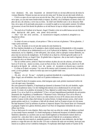 vreo douăzeci. Ah, asta înseamnă că domnul Crick n-o să mai aibă nevoie de mine la
vremea fătatului. Nimeni nu mai are nevoie de mine aici! Şi doar mi-am dat toată silinfa să...
— Crick n-a spus că n-ar mai avea nevoie de tine. Dar, vezi tu, el ştie de dragostea noastră şi
mi-a spus, cu cea mai mare bunăvoinţă şi respect, de altfel, că-şi închipuie că atunci cînd o să
plec de aici, de crăciun, o să te iau cu mine. Şi cînd l-am întrebat cum o să se descurce fără
tine, mi-a spus că în perioada asta poate s-o scoată la capăt şi cu mai puţini oameni. Şi trebuie
să recunosc că am fost destul de păcătos ca să mă bucur că aşa te sileşte oarecum să pleci.
264
— Nu cred că ar fi trebuit să te bucuri, Angel. Fiindcă e trist să n-aibă lumea nevoie de tine,
chiar dacă pe de altă parte, asta poate să-ţi convină.
— Aha ! vezi dar că-ţi convine... ai recunoscut-o singură, exclamă el, atingînd-o cu
degetul pe obraz.
— Ce e ?
— Ia uitaţi-vă cum se roşeşte, că am prins-o ! Dar ce rost are să glumesc ! Să nu glumim...1
viaţa e prea serioasă.
— Da, este. Şi poate că eu mi-am dat seama de asta înaintea ta.
Şi Tess înţelese deodată ce ar fi aşteptat-o dacă, ţinînd seama de frământările ei din noaptea
trecută, ar fi refuzat să se căsătorească cu el, şi ar fi plecat de la lăptărie. Asta ar fi însemnat să
muncească, nu la o lăptărie, ci într-altă parte, căci acum, cînd se apropia vremea fătatului, nu
prea mai era nevoie de mulgătoare. Ar fi trebuit să se ducă la o fermă agricolă unde n-ar fi
existat făpturi divine ca Angel Clare. Şi gîndul ăsta o îngrozea ; dar şi mai mult o îngrozea
perspectiva de a se întoarce acasă.
— Hai să vorbim serios, urmă el. Dacă tot trebuie să pleci de aici de crăciun, cel mai bun
lucru ar fi să te iau atunci cu mine, ca pe un bun al meu. Şi, în afară de asta, dacă n-ai fi atît
de pură şi de lipsită de calcule, ţi-ai da seama că nu putem s-o ducem aşa o veşnicie.
— Ce bine ar fi dacă s-ar putea ! Aş vrea să fie mereu vară şi toamnă şi tu să-mi faci mereu
curte, şi să te gîndeşti mereu la mine aşa cum te-ai gîndit toată vara.
— Mereu !
— Ah, ştiu că o să fie aşa ! exclamă ea cuprinsă deodată de o nemărginită încredere în el.
Bine Angel, am să hotărăsc ziua cînd voi fi pentru totdeauna a ta.
2f,5
Aşa că totul fu decis în noaptea aceea, cînd mergeau spre casă, printre murmurul miilor de
voci ale apei care-i înconjura.
De cum ajunseră la lăptărie, îi înştiinţară pe domnul şi doamna Crick de cele hotărîte, rugîn-
du-i însă să păstreze taina. Cei doi îndrăgostiţi doreau să se căsătorească în cel mai mare
secret. Cu toate că se gîndise să renunţe la Tess, lăptarul se arătă totuşi foarte întristat că o
pierde. Ce-o să se facă el cu smîntînitul ? Cine o să mai împodobească pachetele de unt pentru
doamnele din Anglebury şi Sandbourne ? Doamna Crick o felicită pe Tess că în sfîrşit se
hotărîse şi îi spuse că de cum a văzut-o şi-a dat seama că avea să fie aleasa unui om mai de
seamă. îi spuse că din clipa cînd intrase în curtea fermei, în după-amiaza aceea, cînd venise
pentru prima oară la ei, i se păruse o fată atît de aleasă, încît ar fi putut să jure că-i de neam.
De fapt doamna Crick îşi amintea că prima ei impresie despre Tess fusese doar că-i frumuşică
şi gingaşă. Faptul că o găsise distinsă, putea fi un fruct al imaginaţiei stimulate de ceea ce
aflase mai tîrziu.
Tess se lăsă acum în voia clipelor, fără a mai face nici un efort de voinţă. îşi dăduse cuvîntul
şi ziua nunţii fusese anunţată. Cu toată inteligenţa ei înnăscută începuse să admită credinţa
fatalistă a ţăranilor şi a acelora care au mai multă legătură cu fenomenele naturii decît cu
semenii lor ; căzu deci într-o stare de supunere pasivă faţă de tot ce propunea iubitul ei.
îi scrise totuşi din nou maică-si, pasămite pentru a o înştiinţa de ziua căsătoriei, dar de fapt
pentru a o ruga din nou să-i dea un sfat. Cel care o alesese de soţie era un domn, lucru pe care
maică-sa se părea că nu-l cântărise îndeajuns. O explicaţie dată după nuntă ar fi putut să fie
 