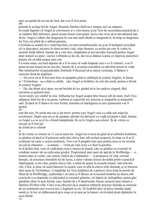 uşor acceptată de un om de rînd, dar n-ar fi fost poate
266
primită în acelaşi fel de Angel. Doamna Durbey-field nu-i trimise nici un răspuns.
In ciuda faptelor că Angel se convinsese şi o convinsese şi pe Tess de necesitatea practică de a
se căsători fără întîrziere, pasul acesta fusese cam pripit, lucru care avea să se dovedească mai
tîrziu. Angel o iubea, dar dragostea lui era mai mult ideală şi imaginativă, în timp ce dragostea
lui Tess era plină de o adîncă pasiune.
Crezîndu-se osîndit la o viată bucolică, cu totul neintelectuală, nu şi-ar fi închipuit niciodată
că va descoperi, ascunse în sînul acestei vieţi, nişte farmece ca acelea pe care le vedea în
această fiinţă idilică. înainte de a veni aici, simplitatea şi nevinovăţia fuseseră pentru Angel
doar noţiuni ca atare ; auzise vorbindu-se de ele, dar nu-şi dăduse seama ce impresie puternică
puteau ele să aibă asupra unui om.
Cu toate astea, era încă departe de a fi în stare să vadă limpede care-i va fi viitorul ; s-ar fi
putut să mai treacă un an sau doi, înainte de a se putea considera cu adevărat pornit în viaţă.
Dar sentimentul că prejudecăţile familiale îl făcuseră să-şi rateze existenţa, îi dăduse o
oarecare doză de nepăsare.
— Nu crezi că ar fi fost mai bine să aşteptăm pînă te stabileşti în centrul Angliei, la ferma
ta ? îl întrebase ea o dată cu sfială, căci Angel se hotărîse, în cele din urmă, pentru o fermă
în centrul Angliei.
— Da, dar drept să-ţi spun, nu mă încîntă de loc gîndul să te las undeva singură, fără
ocrotirea şi ajutorul meu.
Acest motiv era valabil în sine. Influenţa lui Angel asupra fetei fusese atît de mare, încît Tess
adoptase felul lui de a se purta, vorbirea şi expresiile lui, precum şi simpatiile şi antipatiile
sale. Şi dacă ar fi lăsat-o la vreo fermă, însemna că înţelegerea la care ajunseseră s-ar fi
destră-
2fi7
mat din nou. Pe urmă mai era şi alt motiv pentru care Angel voia s-o aibă sub aripa lui
ocrotitoare. După cum era şi de aşteptat, părinţii lui doriseră s-o vadă cel puţin o dată, înainte
ca Angel s-o ia cu el la o fermă îndepărtată, fie ea în Anglia sau colonii. Şi de vreme ce
oricare ar fi fost pă-
de £rînd să-si schimb
m
Şi de vreme ce oricare ar 11 iost p rerea lor, Angel tot n-avea de gînd să-şi schimbe hotărîrea,
se gîndise că dacă ar fi petrecut amîn-doi cîteva luni sub acelaşi acoperiş, în timp ce el ar fi
continuat să caute o ocazie prielnică, Tess s-ar fi pregătit mai uşor pentru ceea ce ea socotea
un calvar chinuitor — şi anume — vizita pe care avea s-o facă la parohie.
în al doilea rînd, voia să vadă puţin cum e munca la moară, căci se gîndise ca eventual să
combine morari tul cu cultivarea griului. Proprietarul unei mori de apă de la Wellbridge — o
moară mare şi veche, care ţinuse cîndva de o mănăstire — îi propusese să vină, oricînd
doreşte, să cerceteze metodele lui de lucru, a căror valoare fusese dovedită printr-o practică
îndelungată, şi să-i dea, pentru cîteva zile, o mînă de ajutor în această muncă. Intr-una din
zile, Clare se duse să ceară lămuriri la moară, care se afla la cîteva mile distanţă, şi se întoarse
abia seara la Tal-bothays. îi împărtăşi lui Tess hotărîrea de a petrece cîtva timp la morile de
făină de Ia Wellbridge, explicîndu-i că ceea ce îl făcuse să ia această hotărîre nu fusese atît
ocazia de a se deprinde cu măcinatul şi cernutul grînelor, cît faptul că, întîmplător, putea găsi
găzduire chiar la acea fermă, care, înainte de a fi deteriorată, fusese conacul unei ramuri a
familiei d'Urber-ville. Clare avea obiceiul să-şi aranjeze treburile practice lăsîndu-se antrenat
de un sentiment care n-avea nici o legătură cu ele. Se hotărîră deci să plece imediat după
nuntă şi, în loc să călătorească prin oraşe şi să stea pe la hanuri, să ră-mînă două săptămîni la
acea fermă.
2fi8
 