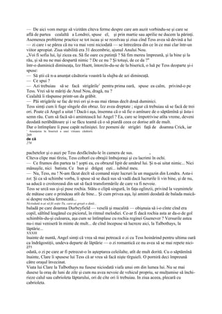 — De aici vom merge să vizităm cîteva ferme despre care am auzit vorbindu-se şi care se
află de partea cealaltă a Londrei, spuse el, şi prin martie sau aprilie ne ducem la părinţi.
Asemenea probleme practice se tot iscau şi se rezolvau şi ziua cînd Tess avea să devină a lui
— zi care i se părea că nu va mai veni niciodată — se întrezărea din ce în ce mai clar într-un
viitor apropiat. Ziua stabilită era 31 decembrie, ajunul Anului Nou.
„Voi fi sofia lui, îşi zicea ea. Să fie oare cu putinţă ? Să fim mereu împreună, şi la bine şi la
rău, şi să nu ne mai despartă nimic ? De ce nu ? Şi totuşi, de ce da ?"
într-o duminică dimineaţa, Izz Huett, întorcîn-du-se de la biserică, o luă pe Tess deoparte şi-i
spuse:
— Să ştii că n-a anunţat căsătoria voastră la slujba de azi dimineaţă.
— Ce spui ?
— Azi trebuiau să se facă strigările1 pentru prima oară, spuse ea calm, privind-o pe
Tess. Vrei să te măriţi de Anul Nou, dragă, nu ?
Cealaltă îi răspunse printr-un da grăbit.
— Păi strigările se fac de trei ori şi n-au mai rămas decît două duminici.
Tess simţi cum îi fuge sîngele din obraz. Izz avea dreptate ; sigur că trebuiau să se facă de trei
ori. Poate că Angel a uitat ! Dacă-i aşa, însemna că o să fie o amînare de o săptămînă şi ăsta-i
semn rău. Cum să facă să-i amintească lui Angel ? Ea, care se împotrivise atîta vreme, deveni
deodată nerăbdătoare şi i se făcu teamă că o să piardă ceea ce dorise atît de mult.
Dar o întîmplare îi puse capăt neliniştei. Izz pomeni de strigări faţă de doamna Crick, iar
' Anunţarea în biserică a unei viitoare căsătorii.
269
de că
270


pachetelor şi o auzi pe Tess desfăcîndu-le în camera de sus.             A

Cîteva clipe mai tîrziu, Tess coborî cu obrajii îmbujoraşi şi cu lacrimi în ochi.
— Ce frumos din partea ta ! şopti ea, cu obrazul lipit de umărul lui. Şi n-ai uitat nimic... Nici
mănuşile, nici batista. Ce bun şi drăguţ eşti... iubitul meu.
— Nu, Tess, nu ! N-am făcut decît să comand nişte lucruri la un magazin din Londra. Asta-i
tot. Şi ca să schimbe vorba, îi spuse să se ducă sus să vadă dacă lucrurile îi vin bine, şi de nu,
sa aducă o croitoreasă din sat să facă transformările de care va fi nevoie.
Tess se urcă sus şi-şi puse rochia. Stătu o clipă singură, în faţa oglinzii, privind la veşmintele
de mătase care o prindeau atît de bine... Şi cum privea aşa, îşi aminti deodată de balada maică-
si despre rochia fermecată...
Niciodată n-ai să fii soţie Tu, care-ai greşit o dată...
baladă pe care doamna Durbeyfield — veselă şi mucalită — obişnuia să i-o cînte cînd era
copil, săltînd leagănul cu piciorul, în ritmul melodiei. Ce-ar fi dacă rochia asta ar da-o de gol
schimbîn-du-şi culoarea, aşa cum se întîmplase cu rochia reginei Guenever ? Versurile astea
nu-i mai veniseră în minte de mult... de cînd începuse să lucreze aici, la Talbothays, la
lăptărie...
XXXIII
înainte de nuntă, Angel simţi că vrea să mai petreacă o zi cu Tess hoinărind pentru ultima oară
ca îndrăgostiţii, undeva departe de lăptărie — o zi romantică ce nu avea să se mai repete nici-
271
odată, o zi pe care ar fi petrecut-o în aşteptarea celeilalte, atît de mult dorită. Cu o săptămînă
înainte, Clare îi spusese lui Tess că ar vrea să facă nişte tîrguieli. O porniră deci împreună
către oraşul învecinat.
Viata lui Clare la Talbothays nu fusese niciodată viafa unui om din lumea lui. Nu se mai
dusese la oraş de luni de zile şi cum nu avea nevoie de vehicul propriu, se mulţumise să închi-
rieze calul sau cabrioleta lăptarului, ori de cîte ori îi trebuiau. In ziua aceea, plecară cu
cabrioleta.
 