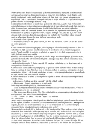 Pentru prima oară de cînd se cunoşteau, îşi făcură cumpărăturile împreună, ca nişte oameni
care au aceleaşi interese. Era zi de moş ajun şi oraşul era ticsit de lume venită de prin toate
părţile comitatului. La tot pasul vedeai grămezi de ilice şi de vîsc. Lumea întorcea mereu
capul după Tess — care-şi croia drum prin mulţime la braţul iubitului ei — pedepsind-o parcă
pentru fericirea ce se citea pe frumosu-i chip.
Seara se întoarseră din nou la hanul unde îşi lăsaseră cabrioleta. Angel o rugă pe Tess să-l
aştepte la intrare, şi se duse să poruncească unui argat să tragă trăsurica la scară. Sala mare era
plină de oaspeţi care tot intrau şi ieşeau, deschi-zînd şi închizînd uşa, astfel că lumina
dinăuntru îi cădea lui Tess drept pe faţă. La un moment dat, uşa se deschise din nou, şi doi
bărbaţi ieşiră în curte cu un grup mai mare. Trecînd pe lîngă Tess, unul din ei, o privi mirat
din cap pînă-n picioare. Fata îşi spuse că omul era probabil din Trantridge, măcar că satul
acela se afla atît de departe, încît rar întîlneai un om de pe acolo.
— Frumuşică fată ! spuse el.
— Frumuşică, nimic de zis, spuse celălalt, da' dacă nu mă înşel... Omul nu era de acord
cu restul aprecierii.
272
Clare, care tocmai venea dinspre grajd, dădu în prag de cel care vorbise şi observă că Tess se
schimbase la faţă. Cuvintele insultătoare rostite de acesta erau tot ce putea fi mai jignitor
pentru Angeî, care fără să mai stea pe gînduri, se repezi la el şi-i dădu un pumn zdravăn în
falcă, îmbrîn-cindu-l spre coridor.
Omul îşi veni repede în fire, şi păru pus pe bătaie. Angel trecu atunci pragul, şi rămase acolo,
gata să-i răspundă. Dar adversarul se răz-gîndi ; trecu pe lingă Tess uitîndu-se din nou la ea,
şi-i spuse lui Clare :
—■ Iertaji-mă domnule. A fost o greşeală. Mi s-a părut că-i altcineva... o femeie care stă la
vreo patruzeci de mile de aici.
Clare îşi dădu seama că fusese prea pripit şi se gîndi că n-ar fi trebuit s-o lase pe Tess să-l aş-
tepte la o intrare de han. Apoi făcu ceea ce obişnuia să facă în asemenea împrejurări ; îi dădu
omului cinci şilingi — să-şi pună un plasture pe rană — şi se despărţiră urîndu-şi noapte bună,
ca nişte oameni care n-au nimic de împărţit.
Clare luă hăţurile de la rîndaş şi tînăra pereche o porni la drum, iar cei doi oameni plecară în
direcţia opusă.
—■ Ia spune, a fost într-adevăr o greşeală ? întrebă celălalt bărbat.
— Da de unde ! Am zis numai aşa, ca să nu-l supăr.
între timp cei doi îndrăgostiţi îşi continuară drumul.
— Nu s-ar putea să amînăm un pic cununia ? întrebă Tess cu vocea stinsă şi seacă. Vreau să
spun, dacă am vrea noi s-o amînăm ?
— Nu, draga mea. Linişteşte-te. Ţi-e frică că individul ar putea avea timp să mă dea în jude-
cată pentru că l-am bătut ? întrebă el în glumă.
— Nu... voiam să spun... dac-a r trebui s-o amînăm.
J9 — Tess d'Urberviliş
Angel nu prea înţelegea ce voia să spună fata. O sfătui să-şi alunge gîndurile astea din minte,
iar ea, supusă, se strădui să-l asculte. Şi totuşi rămase tristă şi tăcută pînă acasă. „O să plecam
departe, îşi zicea ea, la sute de mile de aici şi ce s-a întîmplat azi n-o să se mai întîmple
niciodată. Nici o nălucă din trecut n-o să ajungă pînă acolo."
Noaptea tîrziu, se despărţiră în tinda scării ca doi îndrăgostiţi şi Clare urcă spre odaia lui de la
mansardă. Tess nu se culcă, ci începu să-şi aşeze lucrurile, căci mai erau doar cîteva zile pînă
la cununie şi se temea că n-o să aibă timp să-şi sfîr-şească pregătirile. Nu trecu mult şi auzi în
camera lui Angel zgomot de trîntă şi bătaie. Fata ştia că toţi ai casei dorm şi de teamă că i s-a
făcut rău lui Angel dădu fuga la camera lui, bătu la uşă şi-l întrebă ce s-a întîmplat.
— Nu-i nimic, draga mea, se auzi vocea lui dinăuntru. îmi pare rău că te-am deranjat. Mi s-a
întîmplat un lucru destul de hazliu : am adormit şi am visat că mă băteam din nou cu omul
 