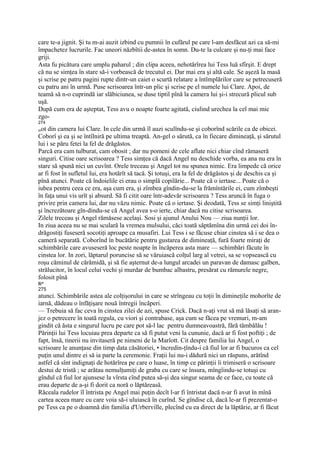 care te-a jignit. Şi tu m-ai auzit izbind cu pumnii în cufărul pe care l-am desfăcut azi ca să-mi
împachetez lucrurile. Fac uneori năzbîtii de-astea în somn. Du-te la culcare şi nu-ţi mai face
griji.
Asta fu picătura care umplu paharul ; din clipa aceea, nehotărîrea lui Tess luă sfîrşit. E drept
că nu se simţea în stare să-i vorbească de trecutul ei. Dar mai era şi altă cale. Se aşeză la masă
şi scrise pe patru pagini rupte dintr-un caiet o scurtă relatare a întîmplărilor care se petrecuseră
cu patru ani în urmă. Puse scrisoarea într-un plic şi scrise pe el numele lui Clare. Apoi, de
teamă să n-o cuprindă iar slăbiciunea, se duse tiptil pînă la camera lui şi-i strecură plicul sub
uşă.
După cum era de aşteptat, Tess avu o noapte foarte agitată, ciulind urechea la cel mai mic
zgo-
274
mot din camera lui Clare. In cele din urmă îl auzi sculîndu-se şi coborînd scările ca de obicei.
Coborî şi ea şi se întîlniră pe ultima treaptă. An-gel o sărută, ca în fiecare dimineaţă, şi sărutul
lui i se păru fetei la fel de drăgăstos.
Parcă era cam tulburat, cam obosit ; dar nu pomeni de cele aflate nici chiar cînd rămaseră
singuri. Citise oare scrisoarea ? Tess simţea că dacă Angel nu deschide vorba, ea ana nu era în
stare să spună nici un cuvînt. Orele treceau şi Angel tot nu spunea nimic. Era limpede că orice
ar fi fost în sufletul lui, era hotărît să tacă. Şi totuşi, era la fel de drăgăstos şi de deschis ca şi
pînă atunci. Poate că îndoielile ei erau o simplă copilărie... Poate că o iertase... Poate că o
iubea pentru ceea ce era, aşa cum era, şi zîmbea gîndin-du-se la frămîntările ei, cum zîmbeşti
în faţa unui vis urît şi absurd. Să fi citit oare într-adevăr scrisoarea ? Tess aruncă în fuga o
privire prin camera lui, dar nu văzu nimic. Poate că o iertase. Şi deodată, Tess se simţi liniştită
şi încrezătoare gîn-dindu-se că Angel avea s-o ierte, chiar dacă nu citise scrisoarea.
Zilele treceau şi Angel rămăsese acelaşi. Sosi şi ajunul Anului Nou — ziua nunţii lor.
In ziua aceea nu se mai sculară la vremea mulsului, căci toată săptămîna din urmă cei doi în-
drăgostiţi fuseseră socotiţi aproape ca musafiri. Lui Tess i se făcuse chiar cinstea să i se dea o
cameră separată. Coborînd în bucătărie pentru gustarea de dimineaţă, fură foarte miraţi de
schimbările care avuseseră loc peste noapte în încăperea asta mare — schimbări făcute în
cinstea lor. In zori, lăptarul poruncise să se văruiască colţul larg al vetrei, sa se vopsească cu
roşu căminul de cărămidă, şi să fie aşternut de-a lungul arcadei un paravan de damasc galben,
strălucitor, în locul celui vechi şi murdar de bumbac albastru, presărat cu rămurele negre,
folosit pînă
Ii*
275
atunci. Schimbările astea ale colţişorului in care se strîngeau cu toţii în dimineţile mohorîte de
iarnă, dădeau o înfăţişare nouă întregii încăperi.
— Trebuia să fac ceva în cinstea zilei de azi, spuse Crick. Dacă n-aţi vrut să mă lăsaţi să aran-
jez o petrecere în toată regula, cu viori şi contrabase, aşa cum se făcea pe vremuri, m-am
gindit că ăsta e singurul lucru pe care pot să-l lac pentru dumneavoastră, fără tămbălău !
Părinţii lui Tess locuiau prea departe ca să fi putut veni la cununie, dacă ar fi fost poftiţi ; de
fapt, însă, tinerii nu invitaseră pe nimeni de la Marîott. Cit despre familia lui Angel, o
scrisoare le anunţase din timp data căsătoriei, • încredin-ţîndu-i că fiul lor ar fi bucuros ca cel
puţin unul dintre ei să ia parte la ceremonie. Fraţii lui nu-i dădură nici un răspuns, arătînd
astfel că sînt indignaţi de hotărîrea pe care o luase, în timp ce părinţii îi trimiseră o scrisoare
destui de tristă ; se arătau nemulţumiţi de graba cu care se însura, mîngîindu-se totuşi cu
gîndul că fiul lor ajunsese la vîrsta cînd putea să-şi dea singur seama de ce face, cu toate că
erau departe de a-şi fi dorit ca noră o lăptăreasă.
Răceala rudelor îl întrista pe Angel mai puţin decît l-ar fi întristat dacă n-ar fi avut în mînă
cartea aceea mare cu care voia să-i uluiască în curînd. Se gîndise că, dacă le-ar fi prezentat-o
pe Tess ca pe o doamnă din familia d'Urberville, plecînd cu ea direct de la lăptărie, ar fi făcut
 