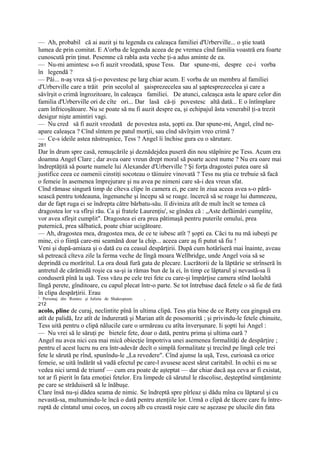 — Ah, probabil că ai auzit şi tu legenda cu caleaşca familiei d'Urberville... o ştie toată
lumea de prin comitat. E Arorba de legenda aceea de pe vremea cînd familia voastră era foarte
cunoscută prin ţinut. Pesemne că rabla asta veche ţi-a adus aminte de ea.
— Nu-mi amintesc s-o fi auzit vreodată, spuse Tess. Dar spune-mi, despre ce-i vorba
în legendă ?
— Păi... n-aş vrea să ţi-o povestesc pe larg chiar acum. E vorba de un membru al familiei
d'Urberville care a trăit prin secolul al şaisprezecelea sau al şaptesprezecelea şi care a
săvîrşit o crimă îngrozitoare, în caleaşca familiei. De atunci, caleaşca asta le apare celor din
familia d'Urberviîle ori de cîte ori... Dar lasă că-ţi povestesc altă dată... E o întîmplare
cam înfricoşătoare. Nu se poate să nu fi auzit despre ea, şi echipajul ăsta venerabil ţi-a trezit
desigur nişte amintiri vagi.
— Nu cred să fi auzit vreodată de povestea asta, şopti ea. Dar spune-mi, Angel, cînd ne-
apare caleaşca ? Cînd sîntem pe patul morţii, sau cînd săvîrşim vreo crimă ?
— Ce-s ideile astea năstruşnice, Tess ? Angel îi închise gura cu o sărutare.
281
Dar în drum spre casă, remuşcările şi deznădejdea puseră din nou stăpînire pe Tess. Acum era
doamna Angel Clare ; dar avea oare vreun drept moral să poarte acest nume ? Nu era oare mai
îndreptăţită să poarte numele lui Alexander d'Urberville ? Şi forţa dragostei putea oare să
justifice ceea ce oamenii cinstiţi socoteau o tăinuire vinovată ? Tess nu ştia ce trebuie să facă
o femeie în asemenea împrejurare şi nu avea pe nimeni care să-i dea vreun sfat.
Cînd rămase singură timp de cîteva clipe în camera ei, pe care în ziua aceea avea s-o pără-
sească pentru totdeauna, îngenunche şi începu să se roage. încercă să se roage lui dumnezeu,
dar de fapt ruga ei se îndrepta către bărbatu-său. îî diviniza atît de mult încît se temea că
dragostea lor va sfîrşi rău. Ca şi fratele Laurenţiu', se gîndea că : „Aste defăimări cumplite,
vor avea sfîrşit cumplit". Dragostea ei era prea pătimaşă pentru puterile omului, prea
puternică, prea sălbatică, poate chiar ucigătoare.
— Ah, dragostea mea, dragostea mea, de ce te iubesc atît ? şopti ea. Căci tu nu mă iubeşti pe
mine, ci o fiinţă care-mi seamănă doar la chip... aceea care aş fi putut să fiu !
Veni şi după-amiaza şi o dată cu ea ceasul despărţirii. După cum hotărîseră mai înainte, aveau
să petreacă cîteva zile la ferma veche de lîngă moara Wellbridge, unde Angel voia să se
deprindă cu morăritul. La ora două fură gata de plecare. Lucrătorii de la lăptărie se strînseră în
antretul de cărămidă roşie ca sa-şi ia rămas bun de la ei, în timp ce lăptarul şi nevastă-sa îi
conduseră pînă la uşă. Tess văzu pe cele trei fete cu care-şi împărţise camera stînd laolaltă
lîngă perete, gînditoare, cu capul plecat într-o parte. Se tot întrebase dacă fetele o să fie de fată
în clipa despărţirii. Erau
1
    Personaj din Romeo şi Julieta de Shakespeare.   ,
212
acolo, pline de curaj, neclintite pînă în ultima clipă. Tess ştia bine de ce Retty cea gingaşă era
atît de palidă, Izz atît de îndurerată şi Marian atît de posomorită ; şi privindu-le fetele chinuite,
Tess uită pentru o clipă nălucile care o urmăreau cu atîta înverşunare. Ii şopti lui Angel :
— Nu vrei să le săruţi pe bieteîe fete, doar o dată, pentru prima şi ultima oară ?
Angel nu avea nici cea mai mică obiecţie împotriva unei asemenea formalităţi de despărţire ;
pentru el acest lucru nu era într-adevăr decît o simplă formalitate şi trecînd pe lingă cele trei
fete le sărută pe rînd, spunîndu-le „La revedere". Cînd ajunse la uşă, Tess, curioasă ca orice
femeie, se uită îndărăt să vadă efectul pe care-l avusese acest sărut caritabil. In ochii ei nu se
vedea nici urmă de triumf — cum era poate de aşteptat — dar chiar dacă aşa ceva ar fi existat,
tot ar fi pierit în fata emoţiei fetelor. Era limpede că sărutul le răscolise, deşteptînd simţăminte
pe care se străduiseră să le înăbuşe.
Clare însă nu-şi dădea seama de nimic. Se îndreptă spre pîrleaz şi dădu mîna cu lăptarul şi cu
nevastă-sa, multumindu-le încă o dată pentru atenţiile lor. Urmă o clipă de tăcere care fu între-
ruptă de cîntatul unui cocoş, un cocoş alb cu creastă roşie care se aşezase pe ulucile din fata
 