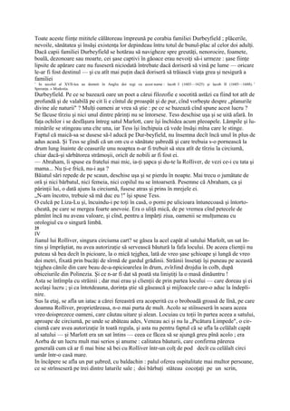 Toate aceste fiinţe mititele călătoreau împreună pe corabia familiei Durbeyfield ; plăcerile,
nevoile, sănătatea şi însăşi existenţa lor depindeau întru totul de bunul-plac al celor doi adulţi.
Dacă capii familiei Durbeyfield se hotărau să navigheze spre greutăţi, nenorocire, foamete,
boală, dezonoare sau moarte, cei şase captivi în găoace erau nevoiţi să-i urmeze : şase fiinţe
lipsite de apărare care nu fuseseră niciodată întrebate dacă doriseră să vină pe lume — oricare
le-ar fi fost destinul — şi cu atît mai puţin dacă doriseră să trăiască viaţa grea şi nesigură a
familiei
1
  In secolul al XVII-lea au domnit în Anglia doi regi cu acest nume : lacob I (1603—1625) şi lacob II (1685—1688). 1
Speranţa. » Modestia.
Durbeyfield. Pe ce se bazează oare un poet a cărui filozofie e socotită astăzi ca fiind tot atît de
profundă şi de valabilă pe cit îi e cîntul de proaspăt şi de pur, cînd vorbeşte despre „planurile
divine ale naturii" ? Mulţi oameni ar vrea să ştie : pe ce se bazează cînd spune acest lucru ?
Se făcuse tîrziu şi nici unul dintre părinţi nu se întorsese. Tess deschise uşa şi se uită afară. In
faţa ochilor i se desfăşura întreg satul Marlott, care îşi închidea acum pleoapele. Lămpile şi lu-
minările se stingeau una cîte una, iar Tess îşi închipuia că vede însăşi mîna care le stinge.
Faptul că maică-sa se dusese să-l aducă pe Dur-beyfield, nu însemna decît încă unul în plus de
adus acasă. Şi Tess se gîndi că un om cu o sănătate şubredă şi care trebuia s-o pornească la
drum lung înainte de ceasurile unu noaptea n-ar fi trebuit să stea atît de tîrziu la circiumă,
chiar dacă-şi sărbătorea strămoşii, oricît de nobili ar fi fost ei.
— Abraham, îi spuse ea fratelui mai mic, ia-ţi şapca şi du-te la Rolliver, de vezi ce-i cu tata şi
mama... Nu ţi-e frică, nu-i aşa ?
Băiatul sări repede de pe scaun, deschise uşa şi se pierdu în noapte. Mai trecu o jumătate de
oră şi nici bărbatul, nici femeia, nici copilul nu se întoarseră. Pesemne că Abraham, ca şi
părinţii lui, o dată ajuns la circiumă, fusese atras şi prins în mrejele ei.
„N-am încotro, trebuie să mă duc eu !" îşi spuse Tess.
O culcă pe Liza-Lu şi, încuindu-i pe toţi în casă, o porni pe ulicioara întunecoasă şi întorto-
cheată, pe care se mergea foarte anevoie. Era o uliţă mică, de pe vremea cînd petecele de
pămînt încă nu aveau valoare, şi cînd, pentru a împărţi ziua, oamenii se mulţumeau cu
orologiul cu o singură limbă.
25
IV
Jianul lui Rolliver, singura circiuma cart? se găsea la acel capăt al satului Marlolt, un sat în-
tins şi împrăştiat, nu avea autorizaţie să servească băutură la fafa locului. De aceea clienţii nu
puteau să bea decît în picioare, la o mică tejghea, lată de vreo şase şchioape şi lungă de vreo
doi metri, fixată prin bucăţi de sîrmă de gardul grădinii. Străinii însetaţi îşi puneau pe această
tejghea cănile din care beau de-a-npicioarelea în drum, zvîrJind drojdia în colb, după
obiceiurile din Polinezia. Şi ce n-ar fi dat să poată sta liniştiţi la o masă dinăuntru !
Asta se întîmpla cu străinii ; dar mai erau şi clienţii de prin partea locului — care doreau şi ei
acelaşi lucru ; şi ca întotdeauna, dorinţa ştie să găsească şi mijloacele care-o aduc la îndepli-
nire.
Sus la etaj, se afla un iatac a cărei fereastră era acoperită cu o broboadă groasă de lînă, pe care
doamna Rolliver, proprietăreasa, n-o mai purta de mult. Acolo se stiînseseră în seara aceea
vreo doisprezece oameni, care căutau uitare şi alean. Locuiau cu toţii în partea aceea a satului,
aproape de circiumă, pe unde se abăteau ades, Veneau aci şi nu la „Picătura Limpede", o cir-
ciumă care avea autorizaţie în toată regula, şi asta nu pentru faptul că se afla la celălalt capăt
al satului — şi Marlott era un sat întins — ceea ce făcea să se ajungă greu pînă acolo ; era
Aorba de un lucru mult mai serios şi anume : calitatea băuturii, care confirma părerea
generală cum că ar fi mai bine să bei cu Rolliver într-un colţ de pod decît cu celălalt circi
umăr într-o casă mare.
In încăpere se afla un pat şubred, cu baldachin : palul oferea ospitalitate mai multor persoane,
ce se strînseseră pe trei dintre laturile sale ; doi bărbaţi stăteau cocoţaţi pe un scrin,
 