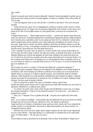 ziua nunţii
285
tocmai în această casă, intră în camera alăturată. Camerele fuseseră pregătite în grabă, aşa că
fură nevoiţi să se spele pe niîini în acelaşi lighean. In timp ce se spălau, Clare atinse mîna lui
Tess în apa.
— Care sînt degetele mele şi care sînt ale tale ? o întrebă el, privind-o. Nici nu le mai poţi
deosebi.
— Toate sînt ale tale, spuse Tess cu drăgălăşenie, silindu-se să pară veselă. Aerul ei visător
nu-i displăcea de loc lui Angel, căci în asemenea împrejurări orice femeie cu bun simt s-ar fi
purtat la fel. Dar Tess îşi dădu seama că e prea gîndi-toare, şi încercă să se trezească din
visare.
In după-amiaza aceea — ultima după-amiază a anului — soarele care apunea foarte devreme
cobo-rîse atît de jos, încît pătrunzînd printr-o deschizătură îngustă din perete scălda încăperea
într-o lumină aurie, aşternînd o pată vie de culoare pe fusta lui Tess. Intrară în vechiul salon
unde îi aştepta masa, prima masă pe care o luau împreună, nestingheriti de nimeni. Erau ca
doi copii. Angel mai cu seamă, era atît de copilăros, încît ţinea să mănînce pîinea cu unt din
aceeaşi farfurie cu Tess, şi să culeagă cu buzele lui farămiturile de pe gura ei. Se mira însă că
jocurile astea o înveseleau pe Tess mai puţin decît pe el.
„Tare-i scumpă Tess asta a mea, îşi spuse el, cu aerul omului care a reuşit să descifreze un
text în-cîlcit, privind-o lung, în tăcere. îmi dau oare seama, cu destulă seriozitate, cît de mult
depinde făptura asta, femeia asta gingaşă, de buna mea credinţă şi de soarta mea bună sau
rea ? Cred că nu. Şi cred că n-aş putea să-mi dau seama decît dacă aş fi eu însumi femeie. Ce-
am să ajung eu pe lumea asta o să ajungă şi ea, ce mă aşteaptă pe mine o aşteaptă şi pe ea, şi
ce n-am să pot eu realiza n-o să poată realiza nici ea. O să vie oare o zi în care să mă port faţă
de ea cu nepăsare, s-o
286
fac să sufere sau să uit s-o respect ? Ferească-mă sfîntul de o asemenea nelegiuire !"
Rămaseră la masa să aştepte cuferele pe care lăptarul Crick făgăduise să le trimită înainte să
se întunece. Dar seara începuse să coboare şi cuferele tot nu soseau, iar ei nu luaseră de la
lăptărie decît ce aveau pe ei. O dată cu apusul soarelui, ziua liniştită de iarnă îşi schimbă
aspectul. Afară începură să se audă zgomote asemănătoare unor foşnete de mătase ; frunzele
moarte de toamnă în-viaseră parcă, şi, purtate de vînt, se înălţau în vîr-tejuri, fîşîind pe lîngă
obloane. Nu trecu mult şi începu să plouă.
— Ştia el cocoşul de ce cîntă. Uite cum s-a schimbat vremea, spuse Clare.
înainte de-a pleca acasă, femeia care îi slujise pusese pe masă nişte luminări, pe care tinerii le
aprinseră. Flăcările lor, se aplecau spre cămin.
— Ce curent e în casele astea vechi, urmă An-gel, privind flăcările şi ceara care se scurgea
de-a lungul luminărilor. Unde-or fi oare lucrurile noastre ? N-avem la noi nici măcar un
pieptene sau o perie.
— Ştiu şi eu ? răspunse Tess cu gîndul aiurea. ■— Nu prea eşti în apele tale astă-seară,
draga
mea... şi ce veselă erai altădată... Cotoroanţele alea din tablourile de sus ti-au stricat tot cheful.
îmi pare tare rău că te-am adus aici. Spune-mi, Tess, mă iubeşti cu adevărat ?
Angel ştia bine că-l iubeşte, şi întrebarea fusese pusă aşa, într-o doară, dar Tess, copleşită de
emoţie, tresări ca un animal rănit. încercă să-şi stâpî-nească plînsul, dar cîteva lacrimi i se
rostogoliră totuşi pe obraji.
— Iartă-mă, dar n-am vrut să te supăr, spuse Angel cu părere de rău. Ştiu că eşti îngrijorată
că n-au venit cuferele... Zău dacă înţeleg ce s-a întîm-plat cu Jonathan de nu le-a adus pînă
acum. S-a făcut şapte !... Ah, da' uite c-au sosit !
287
Cineva bătuse la uşă şi neavînd cine să deschidă, Clare se duse să deschidă el. După cîteva
 