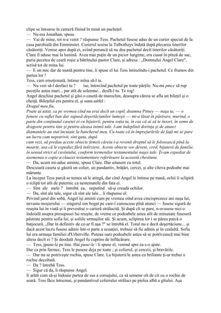 clipe se întoarse în cameră finind în mină un pacheţel.
— Nu era Jonathan, spuse.
— Vai de mine, tot n-a venit ? răspunse Tess. Pachetul fusese adus de un curier special de la
casa parohială din Emminster. Curierul sosise la Talbothays îndată după plecarea tinerilor
căsătoriţi. Venise apoi după ei, avînd poruncă să nu dea pachetul decît tinerilor căsătoriţi.
Clare îl aduse mai la lumină. Avea mai puţin de un picior lungime, era cusut în pînză de sac,
puria pecetea de ceară roşie a bătrînului pastor Clare, şi adresa : „Domnului Angel Clare",
scrisă tot de mina lui.
— E un mic dar de nuntă pentru tine, îi spuse el lui Tess întinzîndu-i pachetul. Ce frumos din
partea lor !
Tess, cam emoţionată, întinse mîna să-l ia.
— Nu vrei să-l desfaci tu ?         ise, întorcînd pachetul pe toate părţile. Nu-mi pmce să rup
peceţile astea mari... par atît de solemne... desfă-l tu. Te rog!
Angel deschise pachetul şi găsi o casetă de marochin, deasupra căreia se afla un bileţel şi o
cheiţă. Bileţelul era pentru el, şi suna astfel :
Dragul meu fiu,
Poate ai uitat, ca pe vremea cînd nu erai decît un copil, doamna Pitney — naşa ta, — o
femeie cu suflet bun dar supusă deşertăciunilor lumeşii — mi-a lăsat în păstrare, murind, o
parte din conţinutul casetei ei cu bijuterii, pentru soţia ta, în caz că ai să te însori, în semn de
dragoste pentru tine şi pentru aleasa inimii tale. l-am îndeplinit dorinţa şi de atunci
diamantele au stat încuiate la bancherul meu. Cu toate că în împrejurările de faţă mi se pare
un lucru cam nepotrivit, sînt gata, după
cum vezi, să predau aceste obiecte femeii căreia i-a revenit dreptul să le folosească pînă la
moarte, asa că le expediez fără întîrziere. Aceste obiecte vor deveni, cred, bijuterii de familie,
în sensul strict al cuvîntului, conform termenilor testamentului naşei tale. Ţi-am expediat de
asemenea o copie a clauzei testamentare referitoare la această chestiune.
— Da, acum mi-aduc aminte, spuse Clare. Dar uitasem cu totul.
Descuiară caseta şi găsiră un colier, un pandantiv, brăţări, cercei, şi alte cîteva podoabe mai
mărunte.
La început Tess parcă se temea să le atingă, dar cînd Angel le întinse pe masă, ochii îi sclipiră
o rclipă tot atît de puternic ca nestematele din fata ei.
— Sînt ale mele ? întrebă ea, neputînd să-şi creadă ochilor.
— Da, sînt ale tale, sigur că sînt ale tale... îi răspunse el.
Privind jarul din sobă, Angel îşi aminti cum pe vremea oînd avea cincisprezece ani naşa lui,
nevasta moşierului — singurul om bogat pe care-î cunoscuse pînă atunci — fusese sigură de
reuşita lui în viată şi îi prevestise o carieră strălucită. Şi după cît se pare, n-avusese nici o
îndoială asupra presupusei lui reuşite, de vreme ce podoabele astea atît de minunate fuseseră
păstrate pentru sofia lui, şi soliile urmaşilor săi. Şi acum, sclipirea lor i se părea parcă o
batjocură. „Dar în definitiv de ce-ar fi aşa ?" se întrebă el. Totul nu e decît deşertăciune... şi
dacă acest lucru fusese admis într-o parte a ecuaţiei, trebuie să fie admis şi în cealaltă. Sofia
lui era urmaşa familiei d'Urberville. Puteau oare podoabele astea să se potrivească mai bine
alteia decît ei ? Şi deodată Angel fu cuprins de înflăcărare.
— Tess, jpune-le pe tine. Hai pune-le  îi spuse el, venind spre ea s-o ajute.
Dar ca prin farmec, Tess le pusese deja pe toate ; şi colierul, şi cerceii, şi bravările.
— Dar nu se potriveşte rochia, spuse Clare. La bijuterii/le astea cu briliante ţi-ar trebui o
rochie decoltată.
— Da ? întrebă Tess.
— Sigur că da, îi răspunse Angel.
Ii arătă cum să-şi îndoaie partea de sus a corsajului, ca să semene oît de cit cu o rochie de
seară. Tess făcu întocmai, şi pandantivul colierului străluci pe pielea albă a gîtului. Aşa
 