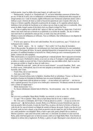 trebuia purtat. Aagel se dădu cîţiva paşi înapoi, să vadă cum îi stă.
— Dumnezeule, strigă el, ce frumoasă eşti ! E un lucru îndeobşte cunoscut că haina face
pe om. O fată de la ţară, care cu înfăţişarea şi îmbrăcămintea ei sărăcăcioasă abia reuşeşte să
atragă atenţia cui o vede în treacăt, capătă strălucirea unei frumuseţi sclipitoare atunci cînd o
îmbraci ca pe o femeie de lume şi cînd se bucură de ajutorul pe care i-l poate oferi arta, în
timp ce o femeie superbă, obişnuită cu petrecerile de noapte, ar fi o apariţie jalnică dacă ai
îmbrăca-o într-un halat de lucrătoare şi ai vedea-o pe un cînip cu napi într-o zi mohorîtă. Abia
acum îşi dădu Amgel seama cît de desă-vîrşii era chipul şi trupul lui Tess.
— Ah, dac-ai apărea într-o sală de bal ! spuse el. Dar nu, mai bine nu, draga mea. Cred că te
iubesc mai mult cînd eşti cu boneta ta cu pelerină şi cu rochia de stambă... da, da, te iubesc
mai mult decît cu splendorile astea pe tine, cu toate că-ţi stau atît de bine.
Dîndu-şi seama de înfăţişarea ei izbitoare, Tess se înflăcăra. Dar înflăcărarea ei era departe de
a însemna fericire.
290
— O să le scot, spuse ea. Să nu mă vadă Jonathan. Nu mi se potrivesc, aşa-i ? Cred că o să
trebuiască să le vindem.
— Mai lasă-le puţin... Să le vindem ? Nici vorbă ! Ar fi un abuz de încredere.
Tess îi făcu pe plac. Se gîndea că o să trebuiască să-i facă nişte mărturisiri la care podoabele
astea i-ar fi fost poate de folos. Se aşeză, păstrând bijuteriile şi începură din nou să se întrebe
pe unde o fi umblînd Jonathan cu lucrurile lor. Până şi berea pe care o turnaseră pentru el în
pahar, scăzuse de atîta aşteptare.
Măi statură puţin şi se aşezară la cina pregătită pe o măsuţă pliantă. Dar n-apucară să termine
masa, că se auzi o bufnitură în cămin, ca şi cum un uriaş ar fi astupat o clipă capătul coşului,
şi odaia se umplu cu nouri de fum. Cineva deschisese uşa care dădea afară. Apoi se auzi un
pas greu pe coridor şi Angel se duse să vadă cine e.
— Am bătut de n-am mai putut, da' nu m-a auzit nimeni ! se scuză Jonathan Kail, care
în sfîrşit sosise. Afară plouă, aşa că n-am mai aşteptat şi am deschis uşa singur. V-am adus
lucrurile, don' Clare.
— Foarte bine, dar ai cam întîrziat.
— Asta aşa e, don' Clare.
De cînd îl văzuseră ultima oară, la lăptărie, Jonathan Kail se schimbase. Vocea i se făcuse mai
potolită şi fruntea lui brăzdată de bătrîneţe mai era acum brăzdată şi de griji.
— De azi după-masă cînd aţi plecat cu coniţa — că aşa trebuie să-i spun acu' — am tras cu
toţii o spaimă grozavă. Era cit p'aci să se întîm-ple o nenorocire. Vă aduceţi aminte de cocoşul
care a cîntat azi după-masă ?
— Sfinte dumnezeule ! Ce....
— Ei, fiecare tălmăceşte oîntatul ăsta în felul lui... ba că-nseamna una, ba că-nseamnă
alta...
80*
291
Da' ceva tot s-a-ntîmplat. Biata Retty Priddle, aia mititică, a vrut să se-nnece.
— Ce spui ? Nu se ipoaite ! Bine, dar şi-a luat rămas bun de la noi, o dată cu ceilalţi...
— Da. Uite cum s-a întîmplat, don' Clare. Cînd aţi plecat cu conifa — că aşa se cuvine să-i
spunem acu' —■ cînd aţi plecat, ziceam, Retty şi cu Marian şi-au pus bonetele pe cap şi au
ieşit pe poartă. Ştiţi că acum, în ajun de Anul Nou, nu prea e de lucru la fermă, şi fieeare-şi
vede de-ale lui, aşa că nimeni n-a băjgat de seamă că lipsesc de-acasă. Fetele s-au dus la Lew
Everard, unde au tras o duşcă, şi pe urmă au pornit-o aşa de capul lor, pîn' la Dree-Armed Cr-
oss, unde pasămite s-au despărţit. Retty a luat-o spre casă, peste câmpul ăla cu canale şi
Marian a pornit-o spre satul (învecinat, unde mai e o cârciumă. Şi nimeni n-a mai auzit de
Retty, pînă cînd barcagiul care se întorcea acasă a zărit ceva lingă Balta Mare. Erau boneta şi
tulpanul ei strînse într-o legăturică. Pe Retty a .găsit-o în apă. Barcaigiul a mai chemat un om
 