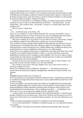 şi au dus-o lînipreună acasă. O credeau moartă, da' încet, âncet şi-a venit în fire.
Angel îşi dădu seama că s-ar fi putui ca Tess să audă şi ea povestea asta nenorocită şi se duse
să închidă uşa care despărţea coridorul şi intrarea de salonul unde se găsea ea. Soţia lui însă
îşi pusese un şal pe umeri, ieşise din salonaş, şi acum îl asculta pe Jonathan, cu ochii pironiţi
pe cu-ferele stropite cu picături sclipitoare de ploaie.
— Şi asta nu-i tot. Să vedeţi ce s-a întîmplat cu Marian. Au găsit-o beată moartă în răchitiş,
tocmai pe ea, care în viaţa ei n-a ibăut decît bere de doi bani... De mîncăcioasă, era tare
mîncăcioasă... asta o ştiam cu toţii... dar de băut... Nu ştiu ce-i cu fetele astea. Parcă a dat
strechea-n ele !
— Da' Izz ce face ? întrebă Tess.
292
._ Izz... cu treburile casei, ca de obicei... Da'
ştiu eu ce-i şi-n sufletul ei ? E tare amărîtă, biata fată. De, cum să nu fie amărîtă ? Aşa că
vedeţi şi dumneavoastră, don' Clare, am întîr-ziat şi eu că s-au întiîmplat toate astea tocmai
oînd urcam lucrurile dumneavoastră, şi cămăşile şi rochiile cernitei în căruţă.
— Bine, bine, Jonathan, du te rog cuferele sus şi pe urmă vino să bei o cană de bere. Trebuie
să 'te grăbeşti s-ajungi cît mai repede acasă, ca poate mai e nevoie de dumneata.
Tess se întoarse în salon şi rămase dusă pe gînduri în faţa căminului, privind focul. Auzi pe
scară paşii grei ai lui Jonathan Kail, apoi, oînd acesta isprăvi de dus bagajele, îl auzi mulţu-
mind pentru bere şi pentru bacşişul pe care i-l dăduse bărbatu-său. Jonathan ieşi apoi pe uşă,
sunetul paşilor lui se stinse în depărtare şi căruţa porni cu un sciîrţîit prelung.
Angel zăvori uşa cu drugul de stejar masiv, şi apropiindu-se de cămin unde stătea Tess se opri
în spatele ei şi-i cuprinse obrajii cu palmele. Credea c-o să sară veselă de pe scaun să-şi
despacheteze lucrurile pe care le aşteptase cu atîta nerăbdare. Dar Tess nu se ridică şi Angel
se aşeză lingă ea în faţa focului care răspândea o lumină mult mai vie decât cea a luminărilor
subţiri de pe masă, care abia mai pîlpâiau.
— îmi pare tare rău că ai auzit povestea asta tristă cu fetele, spuse el. Dar nu trebuie să le
pui pe toate la inimă. Ştii bine că Retty avea o fire cam morbidă.
— Da, cu toate ca n-avea de ce să fie aşa, răspunse Tess. Iar cei care au de ce să fie, se
ascund şi se prefac că nu sînt.
Pentru Tess, întîmplarea asta fu hotărâtoare. Prietenele ei — fete simple şi nevinovate —
fuseseră lovite de nenorocirea dragostei neîmjpărtă-şite. Meritaseră o soartă mai bună. Tess
meritase
293
o soartă mai rea şi totuşi ea era cea aleasă. Ar
fi fost urît din partea ei să primească totul fără să plătească nimic. Va plăti pînă la ultimul ban.
Ii va mărturisi lui Angel totul, chiar în clipa aceea. Luase această hotărîre privind focul, mină
în mînă cu Angel.
Focul nu mai pîlpîia ; doar tăciunii aprinşi mai străluceau încă, ■învăluind m lumină pereţii
căminului, grătarul strălucitor şi cleştele vechi şi stricat de alamă. Aceeaşi lumină vie colora
partea de dedesubt a poliţei căminului, pjcioarele mesei de lingă foc, faţa şi gîtul Iui Tess,
transformând fiecare nestemată într-o stea ca Aldebaran sau Sirius — o constelaţie de raze
albe, roşii şi verzi, care-şi amestecau nuanţele la fiecare respiraţie a fetei.
— Ţi-aduci aminte că azi dimineaţă am hotărî t să ne mărturisim păcatele ? o întrebă Angel
deodată, văzînd că ea nu mai spune nimic. Poate că am vorbit de asia în treacăt şi tu nu m-ai
luat în serios. Dar să ştii că eu n-am glumit cînd ţi-am promis. Şi vreau să-ţi mărturisesc ceva,
iubito.
Vorbele lui spuse pe neaşteptate şi fără ocol i se părură lui Tess mina providenţei.
— Ai ceva să-mi mărturiseşti ? îl întrebă ea cu sufletul Ia gură şi cu un sentiment de bucurie
şi de uşurare.
— Nu te aşteptai ? Ah, ştiam eu că ţi-ai făcut o părere prea bună despre mine. Hai, pune
 