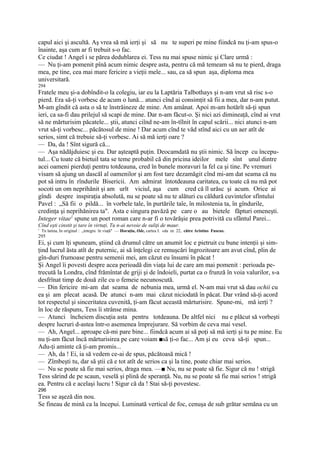 capul aici şi ascultă. Aş vrea să mă ierţi şi să nu te superi pe mine fiindcă nu ţi-am spus-o
înainte, aşa cum ar fi trebuit s-o fac.
Ce ciudat ! Angel i se părea dedublarea ei. Tess nu mai spuse nimic şi Clare urmă :
— Nu ţi-am pomenit pînă acum nimic despre asta, pentru că mă temeam să nu te pierd, draga
mea, pe tine, cea mai mare fericire a vieţii mele... sau, ca să spun aşa, diploma mea
universitară.
294
Fratele meu şi-a dobîndit-o la colegiu, iar eu la Laptăria Talbothays şi n-am vrut să risc s-o
pierd. Era să-ţi vorbesc de acum o lună... atunci cînd ai consimţit să fii a mea, dar n-am putut.
M-am gîndit că asta o să te înstrăineze de mine. Am amânat. Apoi m-am hotărît să-ţi spun
ieri, ca sa-fi dau prilejul să scapi de mine. Dar n-am făcut-o. Şi nici azi dimineaţă, cînd ai vrut
să ne mărturisim păcatele... ştii, atunci ciînd ne-am în-tîlnit în capul scării... nici atunci n-am
vrut să-ţi vorbesc... păcătosul de mine ! Dar acum cînd te văd stînd aici cu un aer atît de
serios, simt că trebuie să-ţi vorbesc. Ai să mă ierţi oare ?
— Da, da ! Sînt sigură că...
— Aşa nădăjduiesc şi eu. Dar aşteaptă puţin. Deocamdată nu ştii nimic. Să încep cu începu-
tul... Cu toate că bietuil tata se teme probabil că din pricina ideilor mele sînt unul dintre
acei oameni pierduţi pentru totdeauna, cred în bunele moravuri la fel ca şi tine. Pe vremuri
visam să ajung un dascăl al oamenilor şi am fost tare dezamăgit cînd mi-am dat seama că nu
pot să intru în rîndurile Bisericii. Am admirat întotdeauna caritatea, cu toate că nu mă pot
socoti un om neprihănit şi am urît viciul, aşa cum cred că îl urăsc şi acum. Orice ai
gîndi despre inspiraţia absolută, nu se poate să nu te alături cu căldură cuvintelor sfîntului
Pavel : „Să fii o pildă... în vorbele tale, în purtările taîe, în milostenia ta, în gîndurile,
credinţa şi neprihănirea ta". Asta e singura pavăză pe care o au bietele făpturi omeneşti.
Integer vitae1 spune un poet roman care n-ar fi o tovărăşie prea potrivită cu sfântul Parei...
Cînd eşti cinstit şi tare în virtuţi, Tu n-ai nevoie de suliţi de maur.
1
    Tn latina, In original : „integru în viaţă" — Horaţiu, Ode, cartea I. «da nr. 22, către Aristius Fuscus.
295
Ei, şi cum îţi spuneam, ştiind că drumul către un anumit loc e pietruit cu bune intenţii şi sim-
ţind lucrul ăsta atît de puternic, ai să înţelegi ce remuşcări îngrozitoare am avut cînd, plin de
gîn-duri frumoase pentru semenii mei, am căzut eu însumi în păcat !
Şi Angel îi povesti despre acea perioadă din viaţa lui de care am mai pomenit : perioada pe-
trecută la Londra, cînd frămîntat de griji şi de îndoieli, purtat ca o frunză în voia valurilor, s-a
desfrînat timp de două zile cu o femeie necunoscută.
— Din fericire mi-am dat seama de nebunia mea, urmă el. N-am mai vrut să dau ochii cu
ea şi am plecat acasă. De atunci n-am mai căzut niciodată în păcat. Dar vrând să-ţi acord
tot respectul şi sinceritatea cuvenită, ţi-am făcut această mărturisire. Spune-mi, mă ierţi ?
în loc de răspuns, Tess îi strânse mina.
— Atunci încheiem discuţia asta pentru totdeauna. De altfel nici nu e plăcut să vorbeşti
despre lucruri d-astea într-o asemenea împrejurare. Să vorbim de ceva mai vesel.
— Ah, Angel... aproape că-mi pare bine... fiindcă acum ai să poţi să mă ierţi şi tu pe mine. Eu
nu ţi-am făcut încă mărturisirea pe care voiam ■să ţi-o fac... Am şi eu ceva să-ţi spun...
Adu-ţi aminte că ţi-am promis...
— Ah, da ! Ei, ia să vedem ce-ai de spus, păcătoasă mică !
— Zîmbeşti tu, dar să ştii că e tot atît de serios ca şi la tine, poate chiar mai serios.
— Nu se poate să fie mai serios, draga mea. —■ Nu, nu se poate să fie. Sigur că nu ! strigă
Tess sărind de pe scaun, veselă şi plină de speranţă. Nu, nu se poate să fie mai serios ! strigă
ea. Pentru că e acelaşi lucru ! Sigur că da ! Stai să-ţi povestesc.
296
Tess se aşeză din nou.
Se fineau de mină ca la începui. Luminată vertical de foc, cenuşa de sub grătar semăna cu un
 