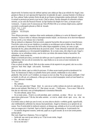 deşert torid. In lumina roşie de cărbuni aprinşi care cădea pe faţa şi pe mîinile lui Angel, ima-
ginaţia te făcea să vezi spectacolul îngrozitor al judecăţii de apoi ; aceeaşi lumină o învăluia şi
pe Tess, pătrun^îndu-i printre firele de păr de pe frunte şi dogorindu-i pielea delicată. Umbra
ei uriaşă se proiecta pe pereţi şi pe tavan. Cînd se pleca, fiecare diamant al colierului sclipea
sinistru, ca un ocki die broască rîioasă. îşi lipi fruntea de tîmpla lui Clare, şi începu să po-
vestească... îi spuse cum îl cunoscuse pe Alee d'Urberville şi ce urmase după aceea, şoptind
cuvintele cu pleoapele plecate şi fără să tresară.
Sftrşitul fazei a patra
FAZA A CINCEA
FEMEIA        PLĂTEŞTE
XXXV
Tess sfîrşise povestea ; repetase chiar unele amănunte şi dăduse şi o serie de lămuriri supli-
mentare. Vocea ei abia se ridicase deasupra tonului iniţial ; nu încercase să se dezvinovăţească
în nici un fel, şi nu vărsase nici o lacrimă.
Dar pe măsură ce depanase firul povestirii, aspectul lucrurilor din jur parcă se transformase.
Focul din vatra avea un aer răutăcios şi semăna cu un drăcuşor care-şi râdea de ea, fără să-i
pese de suferinţa ei. Paravanul din fa/fa sobei rînjea nepăsător şi leneş, iar cana cu apă,
luminată de foc, părea absorbită doar de jocul de culori. Toate obiectele materiale din cameră
îşi arătau nepăsarea cu o înverşunată încăpăţînare. Şi cu toate astea, din clipa în care Angel o
sărutaise, nu se schimbase nimic, sau în orice caz nimic din natura însăşi a lucrurilor. Se
schimbase ,îmsă esenţa lor.
După ce termină povestea, cuvintele de iubire pe care le şoptiseră mai înainte părură că se
îngrămădesc într-un colţ al creierului lor, repe-tîndu-se ca un ecou al unor momente de
nebunie oarbă.
Clare se plecă să aţâţe focul, fără să-şi dea seama cît de nepotrivit era gestul, căci nu se dez-
meticise încă bine după cele auzite. Scormoni
298
jăratecul din cămin, apoi se ridică în picioare. II izbea acum toartă grozăvia destăinuirii lui
Tess. Se întunecase la faţă şi se plimba furios prin cameră, străduindu-se să-şi adune
gîndurile. Dar oriciît s-ar fi străduit, nu reuşea cu nici un chip. Nu-şi mai găsea astîmpăr. Cînd
se hotărî, în sfîr-şit, să vorbească, o făcu pe un ton cu totul neaşteptat, tonul cel mai banail cu
care i se adresase vreodată.
— Tess !
— Da, iubitule.
— Să fie oare adevărat ? După felul în care mi-ai vorbit, trebuie să cred că-i adevărat, că
doar nu eşti nebună. Mai bine ai fi ! Dar totuşi, nu eşti... ! Sofia mea... Tess a mea ! Mă uit la
tine dar nu văd nimic care să îndreptăţească o asemenea bănuială.
— Nu sînt nebună, spuse Tess.
— Şi cu toate astea... O privi cu ochi pierduţi, apoi continuă, ca năuc : De ce nu mi-ai
spus nimic pînă acum ? Ah da, îmi aduc aminte... ai vrut tu odată să-mi spui ceva, dar nu
te-am lăsat !
Cuvintele astea şi altele pe care le rosti, nu erau altceva decât o vorbărie goală, superficială,
căci străfundurile sufletului lui zăceau încă paralizate. Angel se întoarse şi se sprijini de un
scaun. Tess îl urmă pînă în mijlocul camerei, şi rămase aşa, uitîndu-se la el cu ochi mari din
care nu curgea nici o lacrimă. Apoi se lăsă în genunchi, ghemuindu-se la picioarele lui.
— In numele dragostei noastre, iartă-mă, şopti ea cu gura uscată. Şi eu te-am iertat pentru
acelaşi păcat.
Dar cum Angel nu-i răspunse, Tess se rugă iar:
— Iartă-mă, aşa cum te-am iertat şi eu ! Căci te-am iertat, Angel.
— Da... da, asta aşa e !
— Şi tu nu mă ierţi ?
 