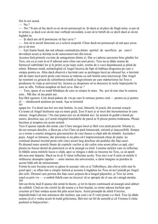fim la noi acasă.
— Nu ?
-— Nu ! N-am să fac decît ce-ai să-mi porunceşti tu. Şi dacă ai să pleci de lîngă mine, n-am să
te urmez, şi dacă n-ai să-mi mai vorbeşti niciodată, n-am să te întreb de ce decît dacă ai să-mi
îngădui tu.
— Şi dacă am să-fi poruncesc să faci ceva ?
— Am să te ascult întocmai ca o sclavă oropsită. Chiar dacă-mi porunceşti să mă aşez aicea
jos şi să mor.
— Eşti foarte bună, dar mă izbeşte contradicţia dintre spiritul de sacrificiu pe care-l
dovedeşti acum şi dorinţa ta de autoconservare din trecut.
Acestea fură primele cuvinte de antagonism dintre ei. Dar a-i adresa sarcasme bine gîndite lui
Tess, era ca şi cum le-ai fi adresat unui cîine sau unei pisici. Tess nu-şi dădu seama de
farmecul subtilităţii lor şi le primi ca pe nişte ocări, rostite de o voce duşmănoasă şi plină de
mînie. Rămase mută, neînţelegînd că Angel încerca de fapt să înăbuşe dragostea pe care o
simţea pentru ea. Abia dacă observă o lacrimă care se prelingea încet pe obrazul lui, o lacrimă
atît de mare incit porii peste care trecea se măreau ca sub lentila unui microscop. Dar Angel
îşi reaminti cu groază de schimbarea totală şi îngrozitoare pe care mărturisirea lui Tess o
produsese în viaţa şi universul lui. încerca cu desperare să se descurce în noile împrejurări în
care se afla. Trebuia neapărat să facă ceva. Dar ee ?
— Tess, spuse el cu toată blîndeţea de care se simţea în stare. Nu pot să mai stau în camera
asta... Mă duc să iau puţin aer.
Ieşi fără zgomot. Cele două pahare de vin pe care le turnase pentru cină — pentru ea şi pentru
el — rămăseseră neatinse pe masă. Aşa se termină
302
agapa lor. Cu două sau trei ore mai înainte, la ceai, băuseră, în joacă, din aceeaşi ceaşcă.
Cu toate că Angel închisese uşa cu mare grijă, Ţess îl auzi şi se trezi din încremenirea în care
căzuse. Angel plecase ! Nu mai putea nici ea să rămînă aici. îşi aruncă în grabă o haină pe
umeri, deschise uşa, şi-l urmă stingînd luminările de parcă ar fi plecat pentru totdeauna. Ploaia
încetase şi noaptea era acum senină.
Tess îl ajunse repede din urmă, căci Clare mergea încet şi fără vreo ţintă precisă. Silueta ei,
de-un cenuşiu deschis, o făcea pe a Iui Clare să pară întunecată, sinistră şi inaccesibilă. Simţea
ca o ironie a soartei atingerea giuvaerurilor de care fusese o clipă atât de mîndră. Auzindu-i
paşii, Angel se întoarse, dar prezenţa ei nu păru că-l impresionează cîtuşi de puţin. îşi
continuă drumul trecînd peste cele cinci arcuri larg deschise ale podului din faţa casei.
Pe drumul mare urmele lăsate de copitele vacilor şi ale cailor erau acum pline cu apă, căci
ploaia nu fusese destul de puternică ca să le şteargă cu totul. Lumina stelelor care se reflectau
în bălţile astea mititele lucea o clipă, apoi se stingea o dată cu trecerea lui Tess, ca să apară
din nou mai departe. Dacă nu le-ar fi văzut reflectate acolo, Tess nici n-ar fi ştiut că stelele îi
strălucesc deasupra capului — astre imense ale universului, a căror imagine se pierdea în
aceste bălţi atît de neînsemnate.
Ferma la care locuiau acum se găsea în aceeaşi vale ca şi Talbothays, dar cîteva mile mai în
josul apei ; se aflau într-o cîmpie întinsă şi aceasta îi îngăduia lui Tess să nu-l piardă pe Angel
din ochi. Drumul care pornea din faţa casei şerpuia de-a lungul păşunilor, şi Tess îşi urma
soţul ca prin vis — o umbră fidelă care nu încerca' să se apropie de el sau să-i atragă atenţia.
303
într-un tîrziu însă îl ajunse din urmă în tăcere, şi tot în tăcere continuară să meargă unul alături
de celălalt. Cînd un om cinstit îşi dă seama c-a fost înşelat, se simte adesea înclinat spre
cruzime şi Clare simţea acum din plin acest lucru. Aerul proaspăt de afară îl trezise,
împiedicîndu-l să mai acţioneze din instinct, aşa cum i-ar fi venit poate s-o facă. Tess îşi dădu
seama că el o vedea acum în toată goliciunea, fără nici un fel de aureolă şi că Vremea îi cînta
psalmul ei batjocoritor :
 